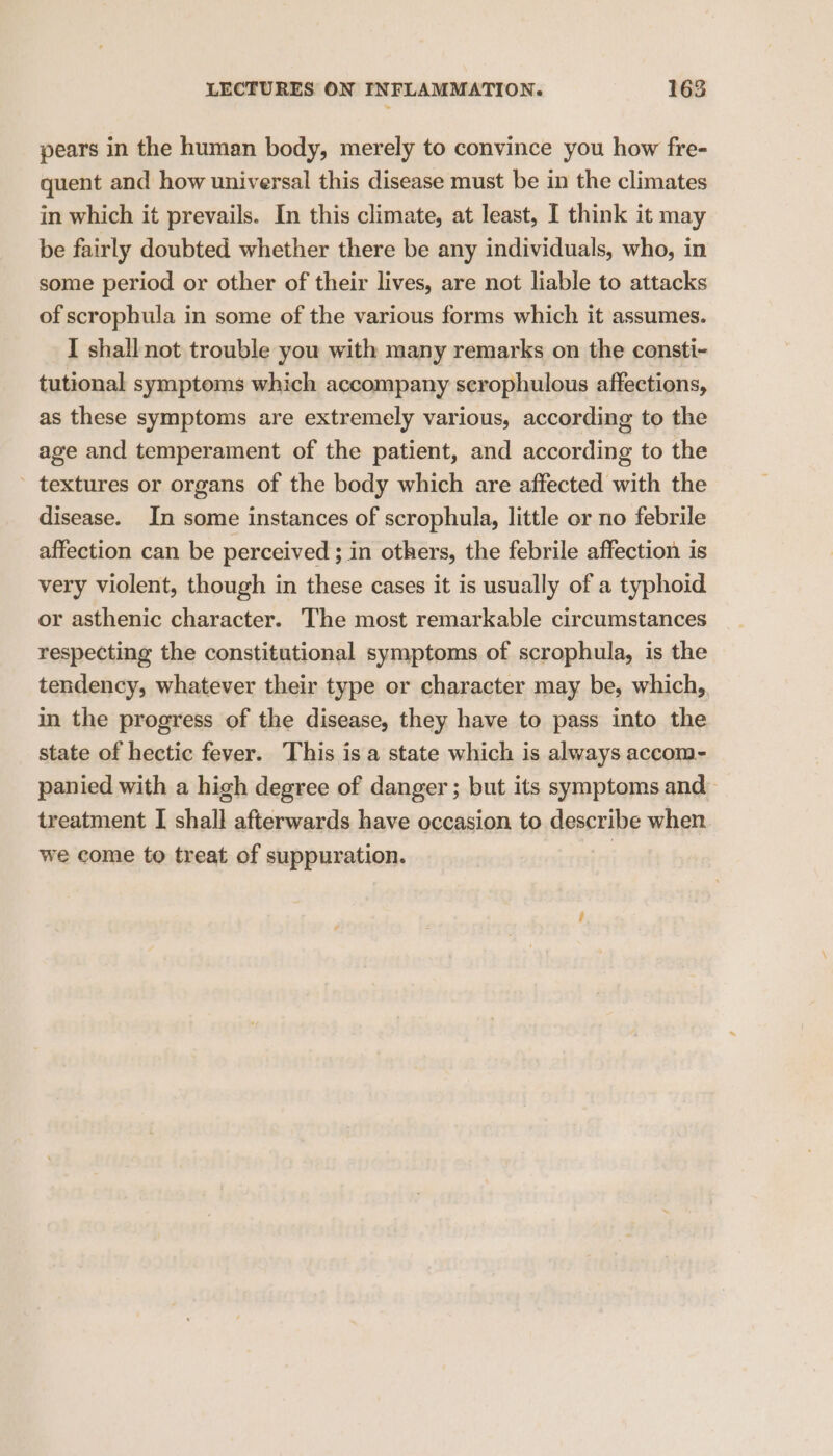 pears in the human body, merely to convince you how fre- quent and how universal this disease must be in the climates in which it prevails. In this climate, at least, I think it may be fairly doubted whether there be any individuals, who, in some period or other of their lives, are not liable to attacks of scrophula in some of the various forms which it assumes. I shall not trouble you with many remarks on the consti- tutional symptoms which accompany scrophulous affections, as these symptoms are extremely various, according to the age and temperament of the patient, and according to the textures or organs of the body which are affected with the disease. In some instances of scrophula, little or no febrile affection can be perceived ; in others, the febrile affection is very violent, though in these cases it is usually of a typhoid or asthenic character. The most remarkable circumstances respecting the constitutional symptoms of scrophula, is the tendency, whatever their type or character may be, which, in the progress of the disease, they have to pass into the state of hectic fever. This is a state which is always accom- panied with a high degree of danger ; but its symptoms and treatment I shall afterwards have occasion to describe when we come to treat of suppuration.