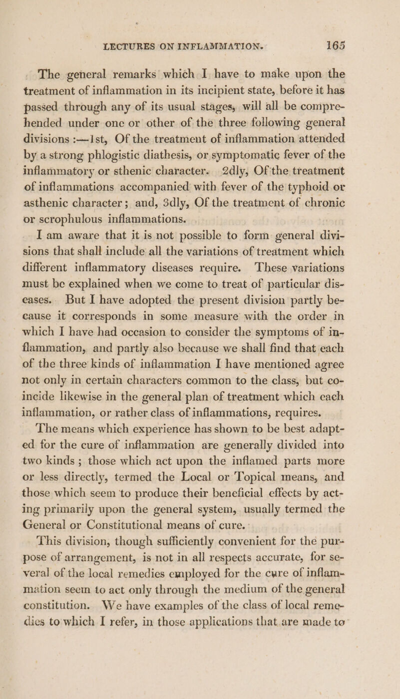 The general remarks which I have to make upon the treatment of inflammation in its incipient state, before it has passed through any of its usual stages, will all be compre- hended under one or other of the three following general divisions :—Ist, Of the treatment of inflammation attended by a strong phlogistic diathesis, or symptomatic fever of the inflammatory or sthenic character. 2dly, Of the treatment of inflammations accompanied with fever of the typhoid or asthenic character; and, 3dly, Of the treatment of chronic or scrophulous inflammations. I am aware that it is not possible to form general divi- sions that shall include all the variations of treatment which different inflammatory diseases require. ‘These variations must be explained when we come to treat of particular dis- eases.. But I have adopted the present division partly be- cause it corresponds in some measure with the order in which I have had occasion to consider the symptoms of in- flammation, and partly also because we shall find that each of the three kinds of inflammation I have mentioned agree not only in certain characters common to the class, but co- incide likewise in the general plan of treatment which each inflammation, or rather class of inflammations, requires. The means which experience has shown to be best adapt- ed for the cure of inflammation are generally divided into two kinds ; those which act upon the inflamed parts more or less directly, termed the Local or ‘Topical means, and those which seem to produce their beneficial effects by act- ing primarily upon the general system, usually termed the General or Constitutional means of cure. : | This division, though sufficiently convenient for the pur- pose of arrangement, is not in all respects accurate, for se- veral of the local remedies employed for the cwre of inflam- mation seem to act only through the medium of the general constitution. We have examples of the class of local reme- dies to which I refer, in those applications that.are made to’