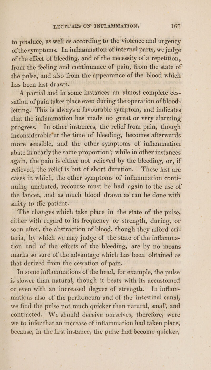 to produce, as well as according to the violence and urgency ofthe symptoms. In inflammation of internal parts, we judge of the effect of bleeding, and of the necessity of a repetition, from the feeling and continuance of pain, from the state of the pulse, and also from the appearance of the blood which has been last drawn. ? A partial and in some instances an almost complete’ ces- — sation of pain takes place even during the operation of blood- letting. This is always a favourable symptom, and indicates that the inflammation has made no great or very alarming progress. ~ In other instances, the relief from pain, though inconsiderable’at the time of bleeding, becomes afterwards more sensible, and the other symptoms of inflammation abate in nearly the same proportion; while in other instances again, the pain is either not relieved by the bleeding, or, if relieved, the relief is but of short duration. These last are cases in which, the other symptoms of inflammation conti- nuing unabated, recourse must be had again to the use of the lancet, and as much blood drawn as can be done with safety to the paticnt. The changes which take place in the state of the pulse, either with regard to its frequency or strength, during, or soon after, the abstraction of blood, though they afford cri- teria, by which we may judge of the state of the inflamma- tion and of the effects of the bleeding, are by no means marks so sure of the advantage which has been obtained as that derived from the cessation of pain. In some inflammations of the head, for example, the pulse is slower than natural, though it beats with its accustomed or even with an increased degree of strength. In inflam- mations also of the peritoneum and of the intestinal canal, we find the pulse not much quicker than natural, small, and contracted. We should deceive ourselves, therefore, were we to infer that an increase of inflammation had taken place, because, in the first instance, the pulse had become quicker,