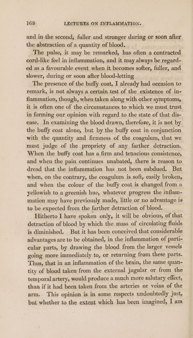 and in the second, fuller and stronger during or soon after the abstraction of a quantity of blood. | _ The pulse, it may be remarked, has often a contracted cord-like feel in inflammation, and it may always be regard- ed as a favourable event. when it becomes softer, fuller, and slower, during or soon after blood-letting _ The presence of the buffy coat, I already had occasion to remark, is not always a certain test of the existence of in- flammation, though, when taken along with other symptoms, it is often one of the circumstances to which we must trust in forming our opinion with regard to the state of that dis- ease. In examining the blood drawn, therefore, it is not by the buffy coat alone, but by the buffy coat in conjunction with the quantity and firmness of the coagulum, that we must judge of the propriety of any farther detraction. When the buffy coat has a firm and tenacious consistence, and when the pain continues unabated, there is reason to dread that the inflammation has. not been subdued. But when, on the contrary, the coagulum is soft, easily broken, _ and when the colour of the buffy coat is changed from a yellowish to a greenish hue, whatever progress the inflam- mation may ras previously made, little or no advantage 1s to be expected from the farther detraction of blood. Hitherto I have spoken only, it will be obvious, of that detraction of blood by which the mass of circulating fluids is diminished. But it has been conceived that considerable advantages are to be obtained, in the inflammation of parti- cular parts, by drawing the blood from the larger vessels going more immediately to, or returning from these parts. Thus, that in an inflammation of the brain, the same quan- tity of blood taken from the external jugular or from the temporal artery, would produce a much more salutary effect, than if it had been taken from the arteries or veins of the arm. ‘This opinion is in some respects undoubtedly just, but whether to the extent which has been imagined, | am