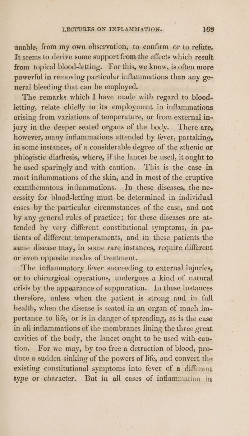 unable, frorn my own observation, to confirm or to refute. It seems to derive some support from the effects which result from topical blood-letting. For this, we know, is often more powerful in removing saith ge inflammations than any ge- neral bleeding that can be employed. The remarks which I have made with regard to blood- letting, relate chiefly to its employment in inflammations arising from variations of temperature, or from external in- jury in the deeper seated organs of the body. ‘There are, however, many inflammations attended by fever, partaking, in some instances, of a considerable degree of the sthenic or phlogistic diathesis, where, if the ee be used, it ought to be used sparingly and with caution. ‘This is the case in most inflammations of the skin, and in most of the eruptive exanthematous inflammations. In these diseases, the ne- cessity for blood-letting must be determined in individual cases by the particular circumstances of the case, and not by any general rules of practice; for these diseases are at- tended by very different constitutional symptoms, in pa= tients of different temperaments, and in these patients the same disease may, in some rare instances, require different or even opposite modes of treatment. The inflammatory fever succeeding to external injuries, or to chirurgical operations, undergoes a kind of natural crisis by the appearance of suppuration. In these instances therefore, unless when the patient is strong and in fall health, when the disease is seated in an organ of much im- portance to life, or is in danger of spreading, as is the case in all inflammations of the membranes lining the three great cavities of the body, the lancet ought to be used with cau- tion. For we may, by too free a detraction of blood, pro- duce a sudden sinking of the powers of life, and convert the existing constitutional symptoms into fever of a different type or character. But in all cases of inflammation in