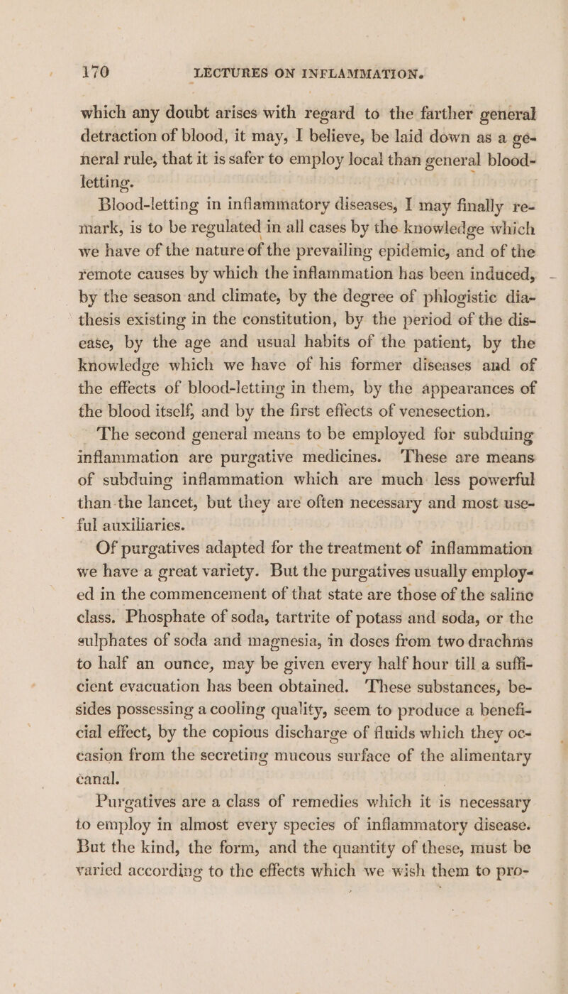 which any doubt arises with regard to the farther general detraction of blood, it may, I believe, be laid down as a gé- neral rule, that it is safer to employ local than general blood- letting. | Blood-letting in inflammatory diseases, I may finally re- mark, is to be regulated in all cases by the knowledge which we have of the nature of the prevailing epidemic, and of the remote causes by which the inflammation has been induced, by the season and climate, by the degree of phlogistic dia- thesis existing in the constitution, by the period of the dis- ease, by the age and usual habits of the patient, by the knowledge which we have of his former diseases and of the effects of blood-letting in them, by the appearances of the blood itself, and by the first effects of venesection. The second general means to be employed for subduing inflammation are purgative medicines. These are means of subduing inflammation which are much. less powerful than the lancet, but they are often necessary and most use- Of purgatives adapted for the treatment of inflammation we have a great variety. But the purgatives usually employ- ed in the commencement of that state are those of the saline class. Phosphate of soda, tartrite of potass and soda, or the sulphates of soda and magnesia, in doses from two drachms to half an ounce, may be given every half hour till a suffi- cient evacuation has been obtained. These substances, be- sides possessing a cooling quality, seem to produce a benefi- cial effect, by the copious discharge of fluids which they oc- casion from the secreting mucous surface of the alimentary canal. Purgatives are a class of remedies which it is necessary to employ in almost every species of inflammatory disease. But the kind, the form, and the quantity of these, must be varied according to the effects which we wish them to pro-