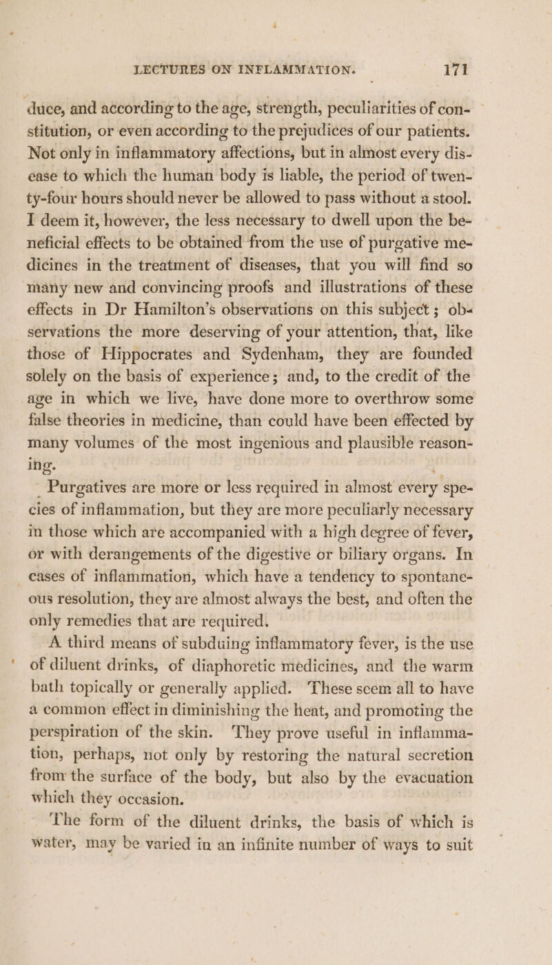 duce, and according to the age, strength, peculiarities of con- stitution, or even according to the prejudices of our patients. Not only in inflammatory affections, but in almost every dis- ease to which the human body is liable, the period of twen- ty-four hours should never be allowed to pass without a stool. I deem it, however, the less necessary to dwell upon the be- neficial effects to be obtained from the use of purgative me- dicines in the treatment of diseases, that you will find so many new and convincing proofs and illustrations of these effects in Dr Hamilton’s observations on this subject ; ob- servations the more deserving of your attention, that, like those of Hippocrates and Sydenham, they are founded solely on the basis of experience; and, to the credit of the age in which we live, have done more to overthrow some false theories in medicine, than could have been effected by many volumes of the most ingenious and plausible reason- ing. _ Purgatives are more or less required in almost every ‘spe- cies of inflammation, but they are more peculiarly necessary in those which are accompanied with a high degree of fever, or with derangements of the digestive or biliary organs. In _ cases of inflammation, which have a tendency to spontane- ous resolution, they are almost always the best, and often the only remedies that are required. A third means of subduing inflammatory fever, is the use of diluent drinks, of diaphoretic medicines, and the warm bath topically or generally applied. These scem all to have a common effect in diminishing the heat, and promoting the perspiration of the skin. They prove useful in inflamma- tion, perhaps, not only by restoring the natural secretion from the surface of the body, but also by the evacuation which they occasion. The form of the diluent drinks, the basis of which is water, may be varied in an infinite number of ways to suit