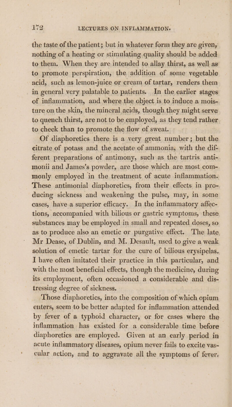 the taste of the patient; but in whatever form they are given, nothing of a heating or stimulating quality should be added to them. When they are intended to allay thirst, as well as to promote perspiration, the addition of some vegetable acid, such as lemon-juice or cream of tartar, renders them in general very palatable to patients. In the earlier stages of inflammation, and where the object is to induce a mois- ture on the skin, the mineral acids, though they might serve to quench thirst, are not to be employed, as they tend rather. to check than to promote the flow of sweat. Of diaphoretics there is a very great number; but the citrate of potass and the acetate of ammonia, with the dif- ferent preparations of antimony, such as the tartris anti- monii and James’s powder, are those which are most com- monly employed in the treatment of acute inflammation. These antimonial diaphoretics, from their effects in pro- ducing sickness and weakening the pulse, may, in some cases, have.a superior efficacy. In the inflammatory affec- tions, accompanied with bilious or gastric symptoms, these substances may be employed in small and repeated doses, so as to produce also an emetic or purgative effect. The late Mr Dease, of Dublin, and M. Desault, used to give a weak solution of emetic tartar for the cure of bilious erysipelas. I have often imitated their practice in this particular, and with the most beneficial effects, though the medicine, during its employment, often occasioned a consitienanly and dis- tressing degree of sickness. Those diaphoretics, into the composition of which opium enters, seem to be better adapted for inflammation attended by fever of a typhoid character, or for cases where the inflammation has existed for a considerable time before diaphoretics are employed. Given at an early period in acute inflammatory diseases, opium never fails to excite vas- cular action, and to aggravate all the symptoms of fever.
