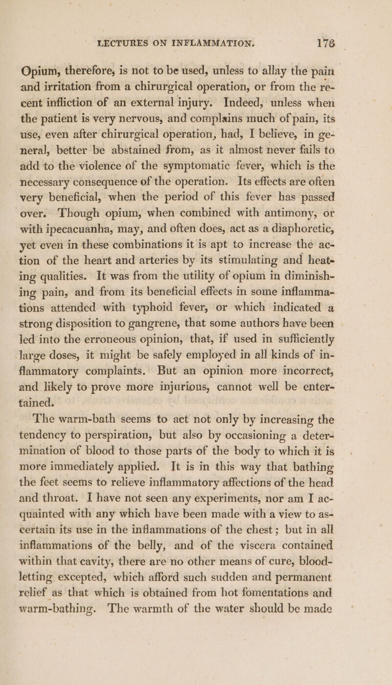 Opium, therefore, is not to be used, unless to allay the pain and irritation from a chirurgical operation, or from the re- cent infliction of an external injury. Indeed, unless when the patient is very nervous, and complains much of pain, its use, even after chirurgical operation, had, I believe, in ge- neral, better be abstained from, as it almost never fails to add to the violence of the symptomatic fever, which is the _ necessary consequence of the operation. Its effects are often very beneficial, when the period of this fever has passed over. Though opium, when combined with antimony, or with ipecacuanha, may, and often does, act as a diaphoretic, yet even in these combinations it is apt to increase the ac- tion of the heart and arteries by its stimulating and heat- ing qualities. It was from the utility of opium in diminish- ing pain, and from its beneficial effects in some inflamma- tions attended with typhoid fever, or which indicated a strong disposition to gangrene, that some authors have been led into the erroneous opinion, that, if used in sufficiently large doses, it might be safely employed in all kinds of in- flammatory complaints. But an opinion more incorrect, and likely to preve more injurious, cannot well be enter- tained. The warm-bath seems to act not only by increasing the tendency to perspiration, but also by occasioning a deter- mination of blood to those parts of the body to which it is more immediately applied. It is in this way that bathing the feet seems to relieve inflammatory affections of the head and throat. I have not seen any experiments, nor am I ac- quainted with any which have been made with a view to as- certain its use in the inflammations of the chest; but in all inflammations of the belly, and of the viscera contained within that cavity, there are no other means of cure, blood- letting excepted, which afford such sudden and permanent relief as that which is obtained from hot fomentations and warm-bathing. The warmth of the water should be made