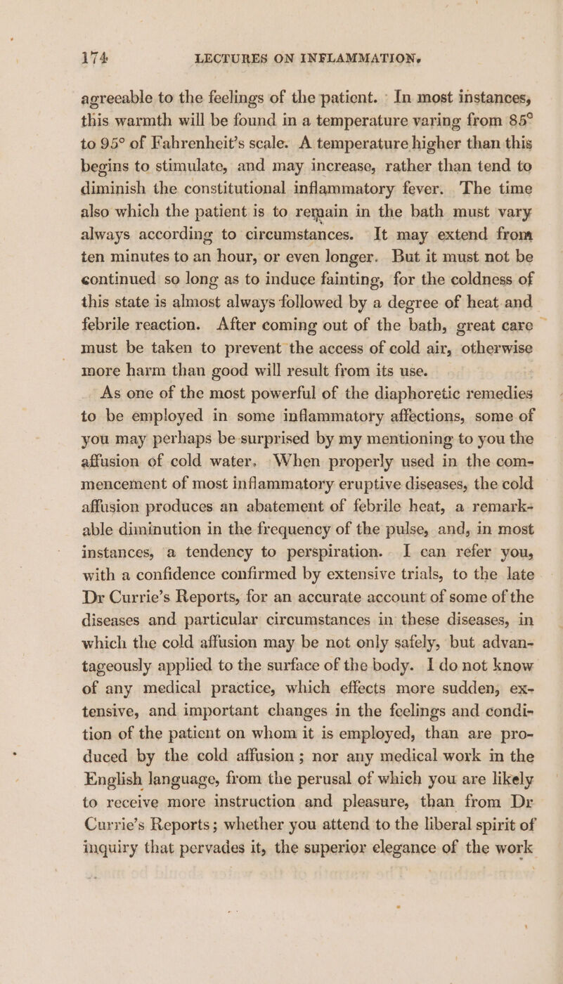 agreeable to the feelings of the patient. In most instances, this warmth will be found in a temperature varing from 85° to 95° of Fahrenheit’s scale. A temperature higher than this begins to stimulate, and may increase, rather than tend to diminish the constitutional inflammatory fever. The time also which the patient is to remain in the bath must vary always according to circumstances. — It may extend from ten minutes to an hour, or even longer. But it must not be continued so long as to induce fainting, for the coldness. of this state is almost always followed by a degree of heat and febrile reaction. After coming out of the bath, great care — must be taken to prevent the access of cold air, otherwise more harm than good will result from its use. As one of the most powerful of the diaphoretic remedies to be employed in some inflammatory affections, some of you may perhaps be-surprised by my mentioning to you the affusion of cold water. When properly used in the com- mencement of most inflammatory eruptive diseases, the cold affusion produces an abatement of febrile heat, a remark- able diminution in the frequency of the pulse, and, in most instances, a tendency to perspiration. I can refer you, with a confidence confirmed by extensive trials, to the late Dr Currie’s Reports, for an accurate account of some of the diseases and particular circumstances in these diseases, in which the cold affusion may be not only safely, but advan- tageously applied to the surface of the body. Ido not know of any medical practice, which effects more sudden, ex- tensive, and important changes in the feelings and condi- tion of the paticnt on whom it is employed, than are pro- duced by the cold affusion ; nor any medical work in the English language, from the perusal of which you are likely to receive more instruction and pleasure, than from Dr Currie’s Reports; whether you attend to the liberal spirit of inquiry that pervades it, the superior elegance of the work