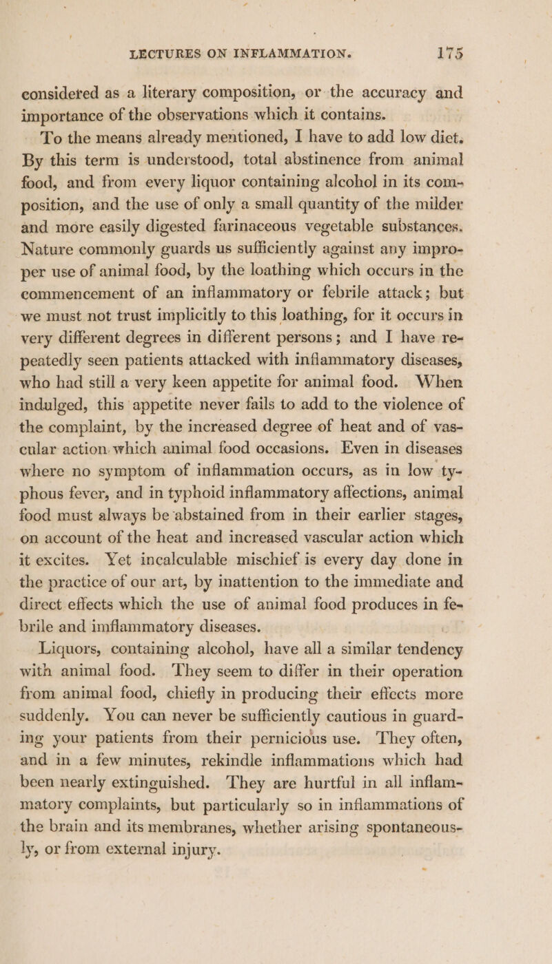 iow considered as a literary composition, or the accuracy and importance of the observations which it contains. To the means already mentioned, I have to add low diet, By this term is understood, total abstinence from animal food, and from every liquor containing alcohol in its com- position, and the use of only a small quantity of the milder and more easily digested farinaceous vegetable substances. Nature commonly guards us sufficiently against any impro- per use of animal food, by the loathing which occurs in the commencement of an inflammatory or febrile attack; but we must not trust implicitly to this loathing, for it occurs in very different degrees in different persons; and I have re- peatedly seen patients attacked with infiammatory diseases, who had still a very keen appetite for animal food. When indulged, this ‘appetite never fails to add to the violence of the complaint, by the increased degree of heat and of vas- cular action which animal food occasions. Even in diseases where no symptom of inflammation occurs, as in low ty- phous fever, and in typhoid inflammatory affections, animal food must always be abstained from in their earlier stages, on account of the heat and increased vascular action which it excites. Yet incalculable mischief is every day done in the practice of our art, by inattention to the immediate and direct effects which the use of animal food produces in fe~ brile and imflammatory diseases. Liquors, containing alcohol, have all a similar lation with animal food. They seem to differ in their operation from animal food, chiefly in producing their effects more suddenly. You can never be sufficiently cautious in guard- ing your patients from their pernicious use. They often, and in a few minutes, rekindle inflammations which had been nearly extinguished. They are hurtful in all inflam- matory complaints, but particularly so in inflammations of _the brain and its membranes, whether arising spontaneous- ly, or from external injury.