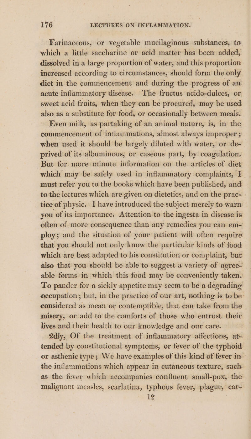 Farinaceous, or vegetable mucilaginous substances, to which a little saccharine or acid matter has been added, dissolved in a large proportion of water, and this proportion increased according to circumstances, should form the only diet in the commencement and during the progress of an. acute inflammatory disease. ‘The fructus acido-dulces, or sweet acid fruits, when they can be procured, may be used also as a substitute for food, or occasionally between meals. Even milk, as partaking of an animal nature, is, in the commencement of inflammations, almost always improper ; when used it should be largely diluted with water, or de- prived of its albuminous, or caseous part, by coagulation. But for more minute information on the articles of diet which may be safely used in inflammatory complaints, I must refer you to the books which have been published, and. to the lectures which are given on dietetics, and on the prac- tice of physic. I have introduced the subject merely to warn you of its importance. Attention to the ingesta in disease is often of more consequence than any remedies you can em- ploy; and the situation of your patient will often require that you should not only know the particular kinds of food which are best adapted to his constitution or complaint, but also that you should be able to suggest a variety of agree- able forms in which this food may be conveniently taken.’ To pander for a sickly appetite may seem to be a degrading occupation ; but, in the practice of our art, nothing is to be considered as mean or contemptible, that can take nbecscn the misery, or add to the comforts of those who entrust their lives and their health to our knowledge and our care. 2dly, Of the treatment of inflammatory affections, at- tended by constitutional symptoms, or fever of the typhoid or asthenic type; We have examples of this kind of fever in - the inflammations which appear in cutaneous texture, such as the fever which accompanies confluent small-pox, the malignant measles, scarlatina, typhous fever, plague,’ car= 1Z