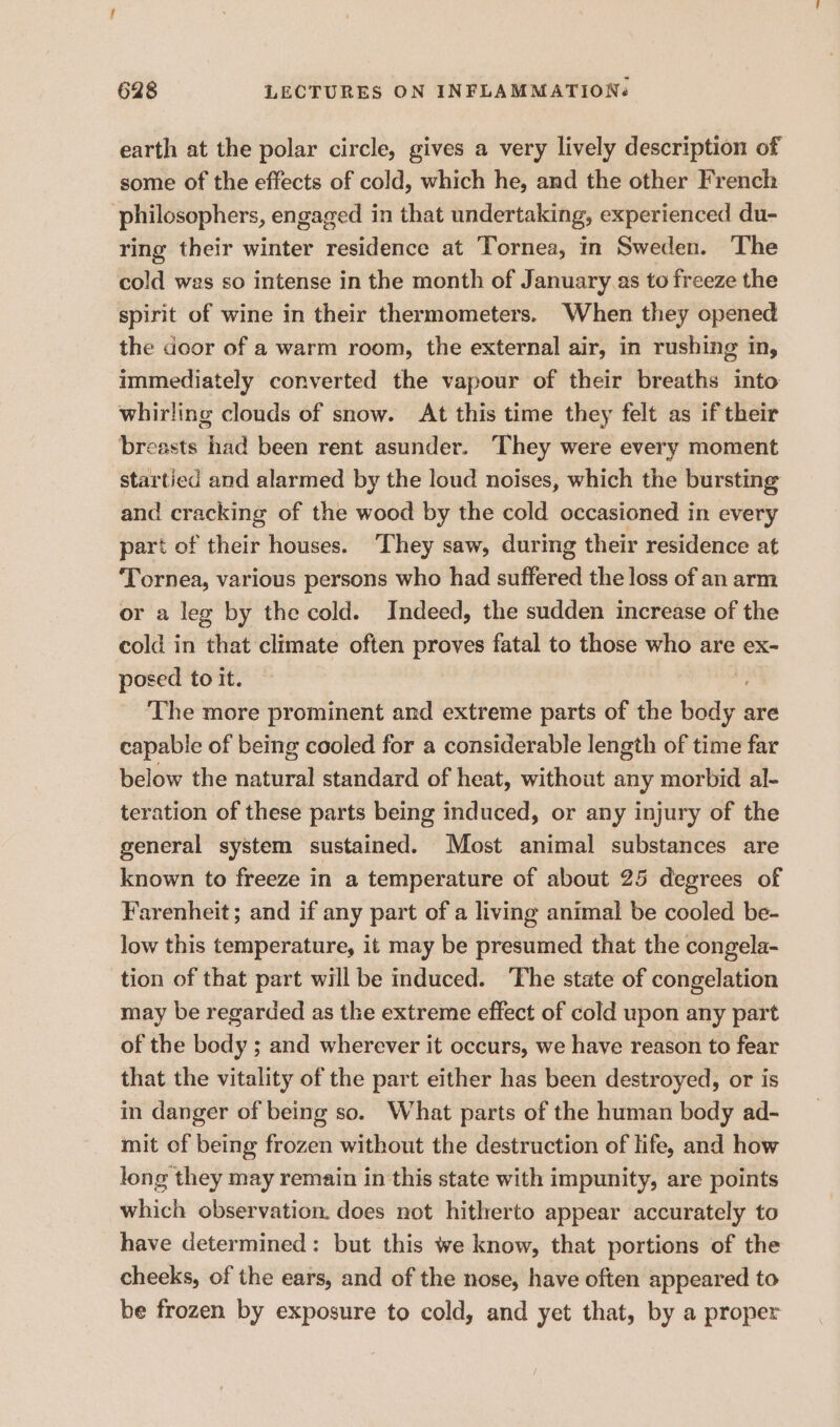 earth at the polar circle, gives a very lively description of some of the effects of cold, which he, and the other French philosophers, engaged in that undertaking, experienced du- ring their winter residence at Tornea, in Sweden. The cold was so intense in the month of January .as to freeze the spirit of wine in their thermometers. When they opened the door of a warm room, the external air, in rushing in, immediately converted the vapour of their breaths into whirling clouds of snow. At this time they felt as if their breasts had been rent asunder. They were every moment startied and alarmed by the loud noises, which the bursting and cracking of the wood by the cold occasioned in every part of their houses. They saw, during their residence at ‘Tornea, various persons who had suffered the loss of an arm or a leg by the cold. Indeed, the sudden increase of the cold in that climate often proves fatal to those who are ex- posed to it. The more prominent and extreme parts of the body are capable of being cooled for a considerable length of time far below the natural standard of heat, without any morbid al- teration of these parts being induced, or any injury of the general system sustained. Most animal substances are known to freeze in a temperature of about 25 degrees of Farenheit; and if any part of a living animal be cooled be- low this temperature, it may be presumed that the congela- tion of that part will be induced. The state of congelation may be regarded as the extreme effect of cold upon any part of the body ; and wherever it occurs, we have reason to fear that the vitality of the part either has been destroyed, or is in danger of being so. What parts of the human body ad- mit of being frozen without the destruction of life, and how long they may remain in this state with impunity, are points which observation. does not hitherto appear accurately to have determined: but this we know, that portions of the cheeks, of the ears, and of the nose, have often appeared to be frozen by exposure to cold, and yet that, by a proper