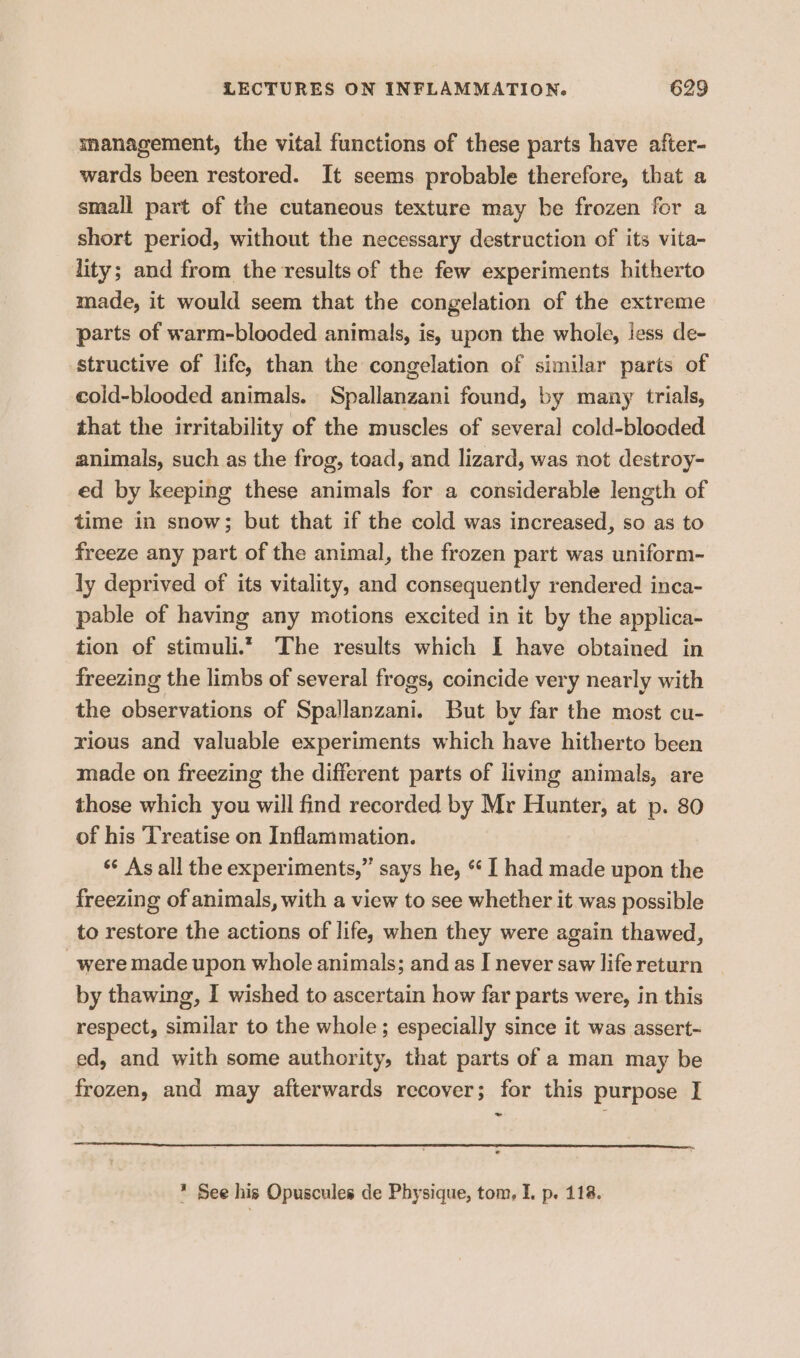 management, the vital functions of these parts have after- wards been restored. It seems probable therefore, that a small part of the cutaneous texture may be frozen for a short period, without the necessary destruction of its vita- lity; and from the results of the few experiments hitherto made, it would seem that the congelation of the extreme parts of warm-blooded animals, is, upon the whole, iess de- structive of life, than the congelation of similar parts of cold-blooded animals. Spallanzani found, by many trials, that the irritability of the muscles of several cold-blooded animals, such as the frog, toad, and lizard, was not destroy- ed by keeping these animals for a considerable length of time in snow; but that if the cold was increased, so as to freeze any part of the animal, the frozen part was uniform~ ly deprived of its vitality, and consequently rendered inca- pable of having any motions excited in it by the applica- tion of stimuli.” The results which I have obtained in freezing the limbs of several frogs, coincide very nearly with the observations of Spallanzani. But by far the most cu- rious and valuable experiments which have hitherto been made on freezing the different parts of living animals, are those which you will find recorded by Mr Hunter, at p. 80 of his Treatise on Inflammation. ‘© As all the experiments,” says he, * I had made upon the freezing of animals, with a view to see whether it was possible to restore the actions of life, when they were again thawed, were made upon whole animals; and as IJ never saw life return by thawing, I wished to ascertain how far parts were, in this respect, similar to the whole; especially since it was assert- ed, and with some authority, that parts of a man may be frozen, and may afterwards recover; for this purpose I * See his Opuscules de Physique, tom, I. p. 118.