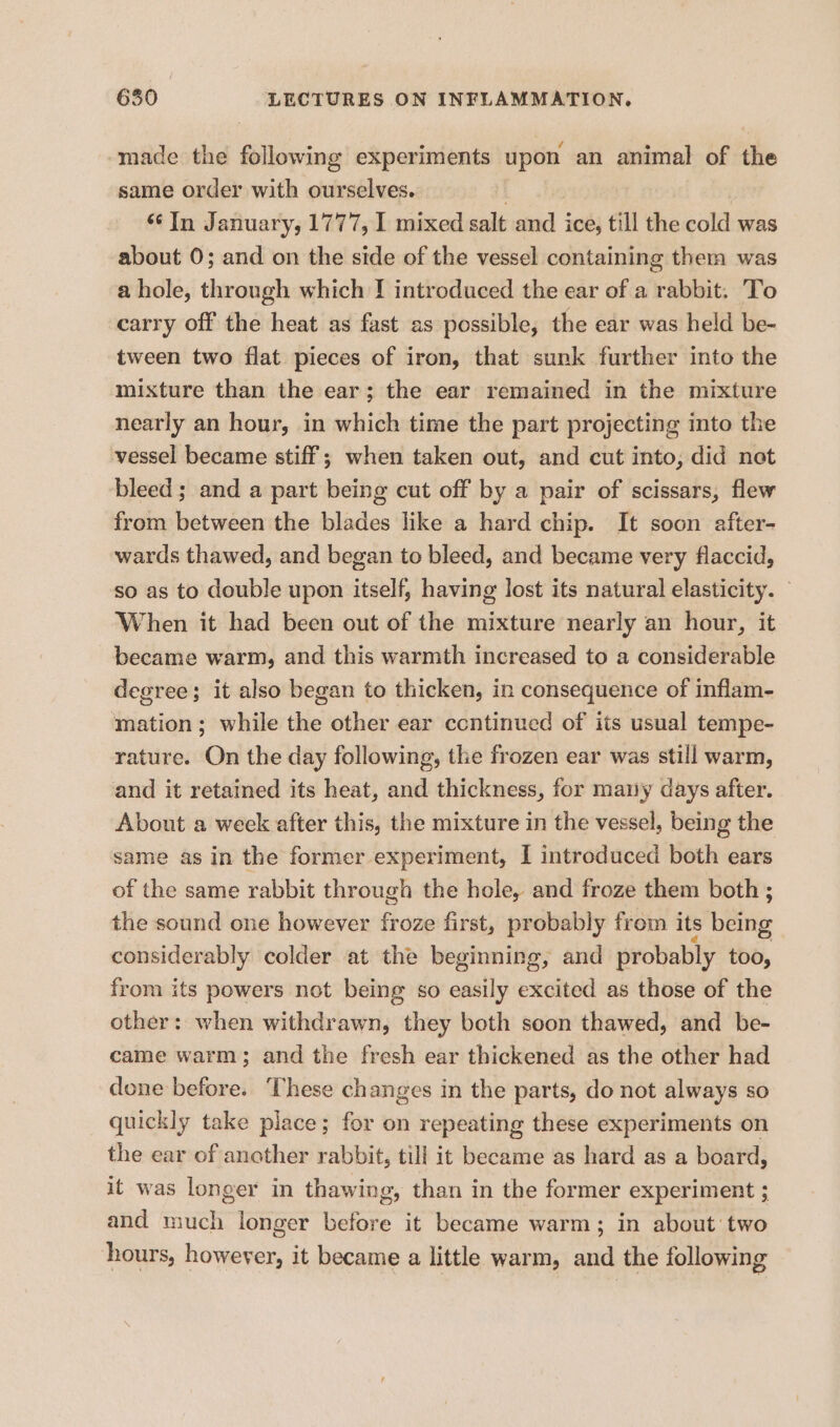 made the following experiments upon an animal of the same order with ourselves. “In January, 1777, 1 mixed salt and ice, till the poll: was about 0; and on the side of the vessel containing them was a hole, through which I introduced the ear of a rabbit. To carry off the heat as fast as possible, the ear was held be- tween two flat pieces of iron, that sunk further into the mixture than the ear; the ear remained in the mixture nearly an hour, in which time the part projecting into the vessel became stiff ; when taken out, and cut into, did net bleed ; and a part being cut off by a pair of scissars, flew from between the blades like a hard chip. It soon after- wards thawed, and began to bleed, and became very flaccid, so as to double upon itself, having lost its natural elasticity. When it had been out of the mixture nearly an hour, it became warm, and this warmth increased to a considerable degree; it also began to thicken, in consequence of inflam- mation; while the other ear ccntinued of its usual tempe- rature. On the day following, the frozen ear was still warm, and it retained its heat, and thickness, for many days after. About a week after this, the mixture in the vessel, being the same as in the former experiment, I introduced both ears of the same rabbit through the hole, and froze them both ; the sound one however froze first, probably from its béitig considerably colder at the beginning, and probably too, from its powers not being so easily excited as those of the other: when withdrawn, they both soon thawed, and be- came warm; and the fresh ear thickened as the other had done before. These changes in the parts, do not always so quickly take place; for on repeating these experiments on the ear of another rabbit, till it beeame as hard as a board, it was longer in thawing, than in the former experiment ; and much longer before it became warm; in about two hours, however, it became a little warm, and the following