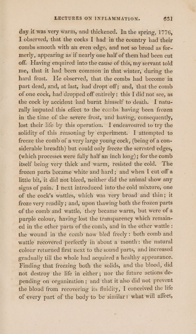 day it was very warm, and thickened. In the spring, 1776, I observed, that the cocks I had in the country had their combs smooth with an even edge, and not so broad as for- merly, appearing as if nearly one half of them had been cut off. Having enquired into the cause of this, my servant told me, that it had been common in that winter, during the hard frost. He observed, that the combs had become in part dead, and, at last, had dropt off; and, that the comb of one cock, had dropped off entirely; this I did not see, as the cock by accident had burnt himself to death. I natu- rally imputed this effect to the combs, having been frozen in the time of the severe frost, and having, consequently, lost their life by this operation. I endeavoured to try the solidity of this reasoning by experiment. I attempted to freeze the comb of a very large young cock, (being of a con- siderable breadth) but could only freeze the serrated edges, (which processes were fully half an inch long); for the comb itself being very thick and warm, resisted the cold. The frozen parts became white and hard; and when I cut off a little bit, it did not bleed, neither did the animal show any signs of pain. I next introduced into the cold mixture, one of the cock’s wattles, which was very broad and thin; it froze very readily ; and, upon thawing both the frozen parts of the comb and wattle, they became warm, but were of a purple colour, having lost the transparency which remain- ed in the other parts of the comb, and in the other wattle : the wound in the comb now bled freely : both comb and wattle recovered perfectly in about a month: the natural colour returned first next to the sound parts, and increased gradually till the whole had acquired a healthy appearance. Finding that freezing both the solids, and the blood, did not destroy the life in either; nor the future actions de- pending on organization; and that it also did not prevent the blood from recovering its fluidity, I conceived the life of every part of the bedy to be similar: what will affect,