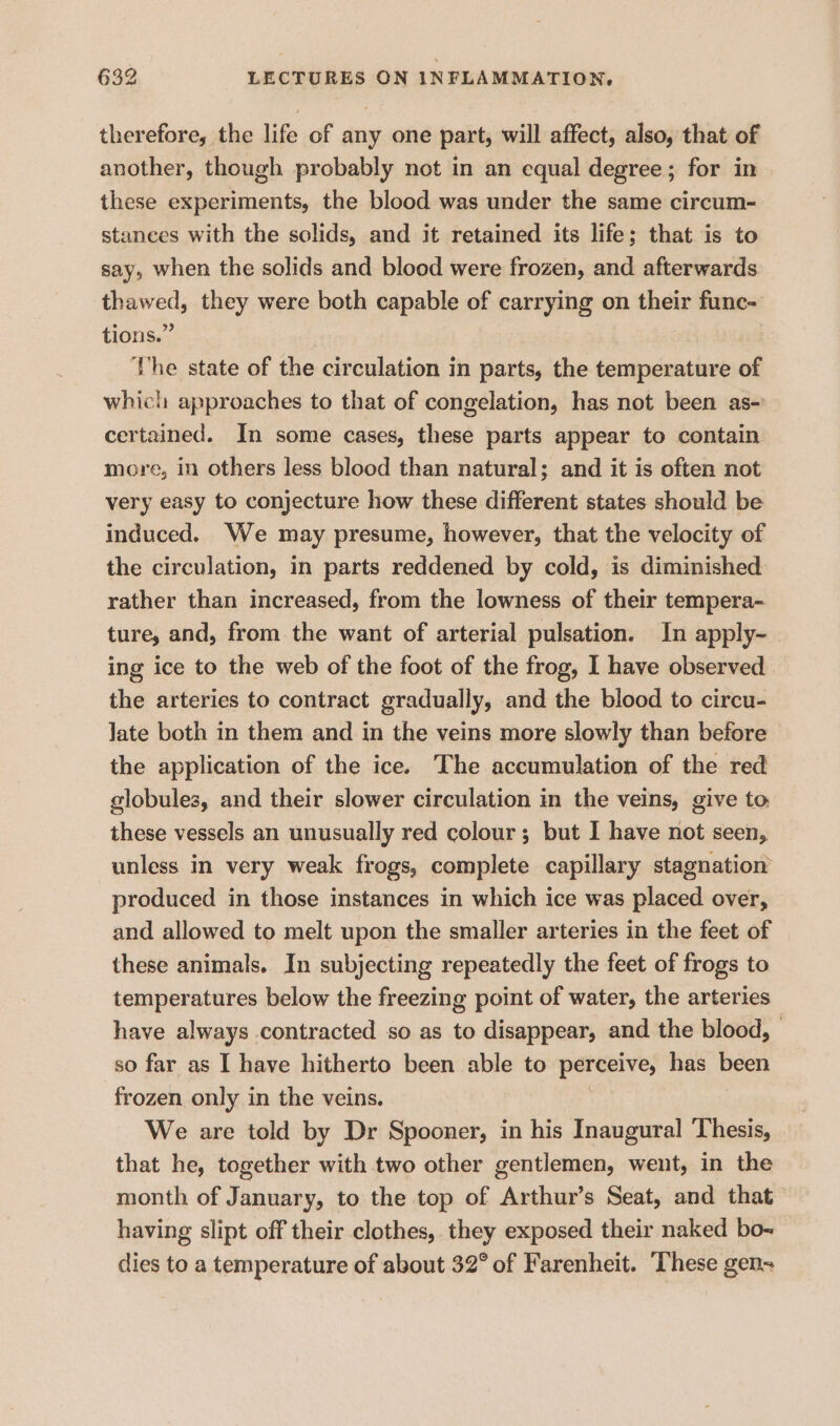 therefore, the life of any one part, will affect, also, that of another, though probably not in an equal degree; for in these experiments, the blood was under the same circum- stances with the solids, and it retained its life; that is to say, when the solids and blood were frozen, and afterwards. thawed, they were both capable of carrying on their func- tions.” The state of the circulation in parts, the temperature of which approaches to that of congelation, has not been as- certained. In some cases, these parts appear to contain more, in others less blood than natural; and it is often not very easy to conjecture how these different states should be induced. We may presume, however, that the velocity of the circulation, in parts reddened by cold, is diminished rather than increased, from the lowness of their tempera- ture, and, from the want of arterial pulsation. In apply- ing ice to the web of the foot of the frog, I have observed the arteries to contract gradually, and the blood to circu- Jate both in them and in the veins more slowly than before the application of the ice. The accumulation of the red globules, and their slower circulation in the veins, give to these vessels an unusually red colour; but I have not seen, unless in very weak frogs, complete capillary stagnation produced in those instances in which ice was placed over, and allowed to melt upon the smaller arteries in the feet of these animals. In subjecting repeatedly the feet of frogs to temperatures below the freezing point of water, the arteries have always contracted so as to disappear, and the blood, - so far as I have hitherto been able to perceive, has been frozen only in the veins. We are told by Dr Spooner, in his Inaugural Thesis, that he, together with two other gentlemen, went, in the month of January, to the top of Arthur’s Seat, and that having slipt off their clothes, they exposed their naked bo-~ dies to a temperature of about 32° of Farenheit. These gen-