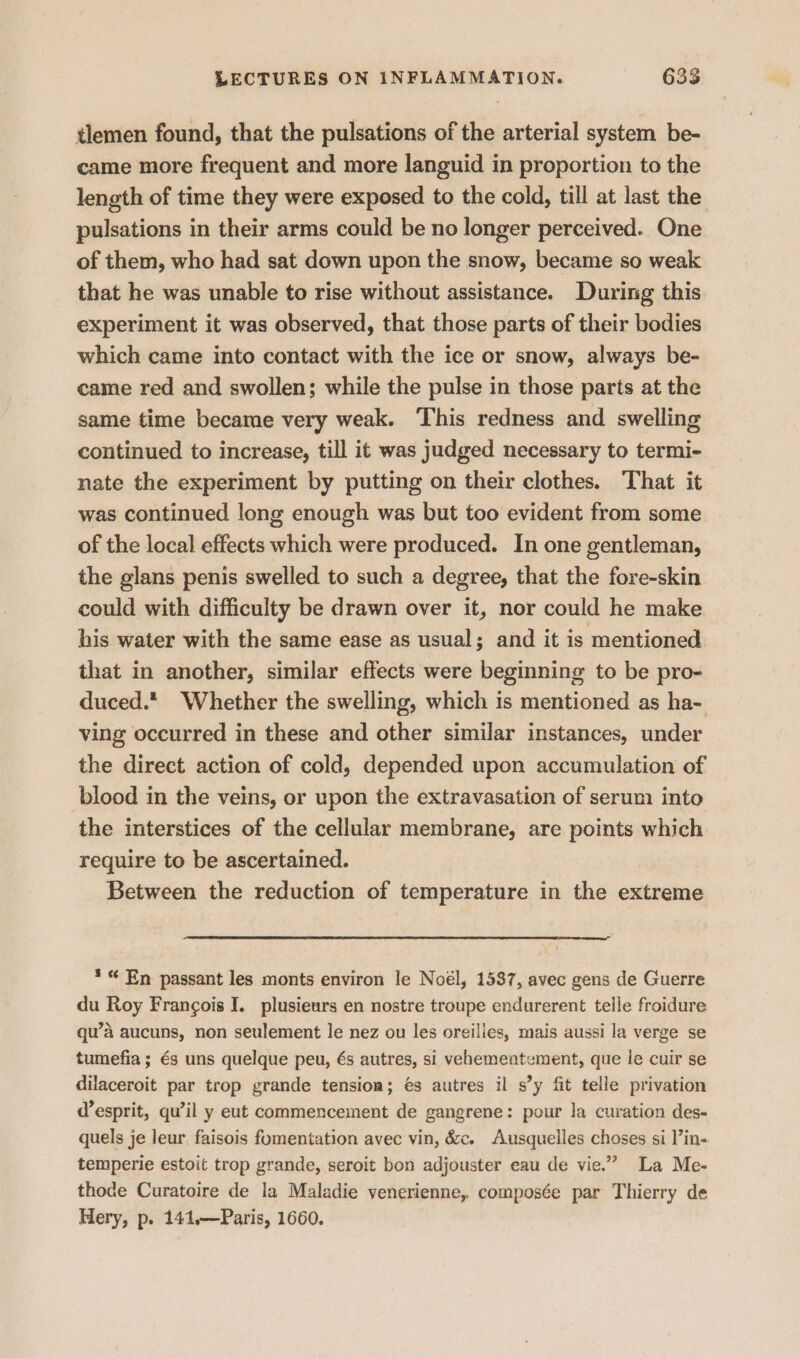 tlemen found, that the pulsations of the arterial system be- came more frequent and more languid in proportion to the length of time they were exposed to the cold, till at last the pulsations in their arms could be no longer perceived. One of them, who had sat down upon the snow, became so weak that he was unable to rise without assistance. During this experiment it was observed, that those parts of their bodies which came into contact with the ice or snow, always be- came red and swollen; while the pulse in those parts at the same time became very weak. ‘This redness and swelling continued to increase, till it was judged necessary to termi- nate the experiment by putting on their clothes. That it was continued long enough was but too evident from some of the local effects which were produced. In one gentleman, the glans penis swelled to such a degree, that the fore-skin could with difficulty be drawn over it, nor could he make his water with the same ease as usual; and it is mentioned that in another, similar effects were beginning to be pro- duced.* Whether the swelling, which is mentioned as ha- ving occurred in these and other similar instances, under the direct action of cold, depended upon accumulation of blood in the veins, or upon the extravasation of serum into the interstices of the cellular membrane, are points which require to be ascertained. Between the reduction of temperature in the extreme * “ En passant les monts environ le Noél, 1537, avec gens de Guerre du Roy Frangois I. plusieurs en nostre troupe endurerent telle froidure qu’a aucuns, non seulement le nez ou les oreilles, mais aussi la verge se tumefia ; és uns quelque peu, és autres, si vehementement, que le cuir se dilaceroit par trop grande tension; é€s autres il s’y fit telle privation d’esprit, qu’il y eut commencement de gangrene: pour la curation des- quels je leur faisois fomentation avec vin, &amp;c. Ausquelles choses si ’in- temperie estoit trop grande, seroit bon adjouster eau de vie.” La Me- thode Curatoire de la Maladie venerienne, composée par Thierry de Hery, p. 141.—Paris, 1660.