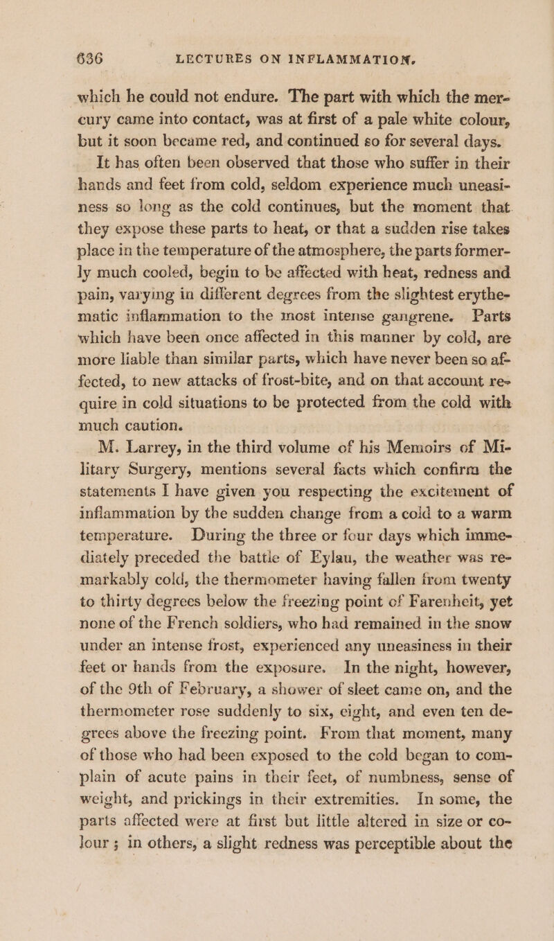 which he could not endure. The part with which the mer- cury came into contact, was at first of a pale white colour, but it soon became red, and continued so for several days. It has often been observed that those who suffer in their hands and feet from cold, seldom experience much uneasi- ness so long as the cold continues, but the moment. that. they expose these parts to heat, or that a sudden rise takes place in the temperature of the atmosphere, the parts former- ly much cooled, begin to be affected with heat, redness and pain, varying in different degrees from the slightest erythe- matic inflammation to the most intense gangrene. Parts which have been once affected in this manner by cold, are more liable than similar parts, which have never been so af- fected, to new attacks of frost-bite, and on that account re- quire in cold situations to be protected from the cold with much caution. M. Larrey, in the third volume of his Memoirs cf Mi- litary Surgery, mentions several facts which confirm the statements I have given you respecting the excitement of inflammation by the sudden change from a coid toe a warm temperature. During the three or four days which imme- diately preceded the battie of Eylau, the weather was re- markably cold, the thermometer having fallen from twenty to thirty degrees below the freezing point of Farenheit, yet none of the French soldiers, who had remained in the snow under an intense frost, experienced any uneasiness in their feet or hands from the exposure. In the night, however, of the 9th of February, a shower of sleet came on, and the thermometer rose suddenly to six, eight, and even ten de- grees above the freezing point. From that moment, many of those who had been exposed to the cold began to com- plain of acute pains in their feet, of numbness, sense of weight, and prickings in their extremities. In some, the parts affected were at first but little altered in size or co- Jour ; 1n others, a slight redness was perceptible about the