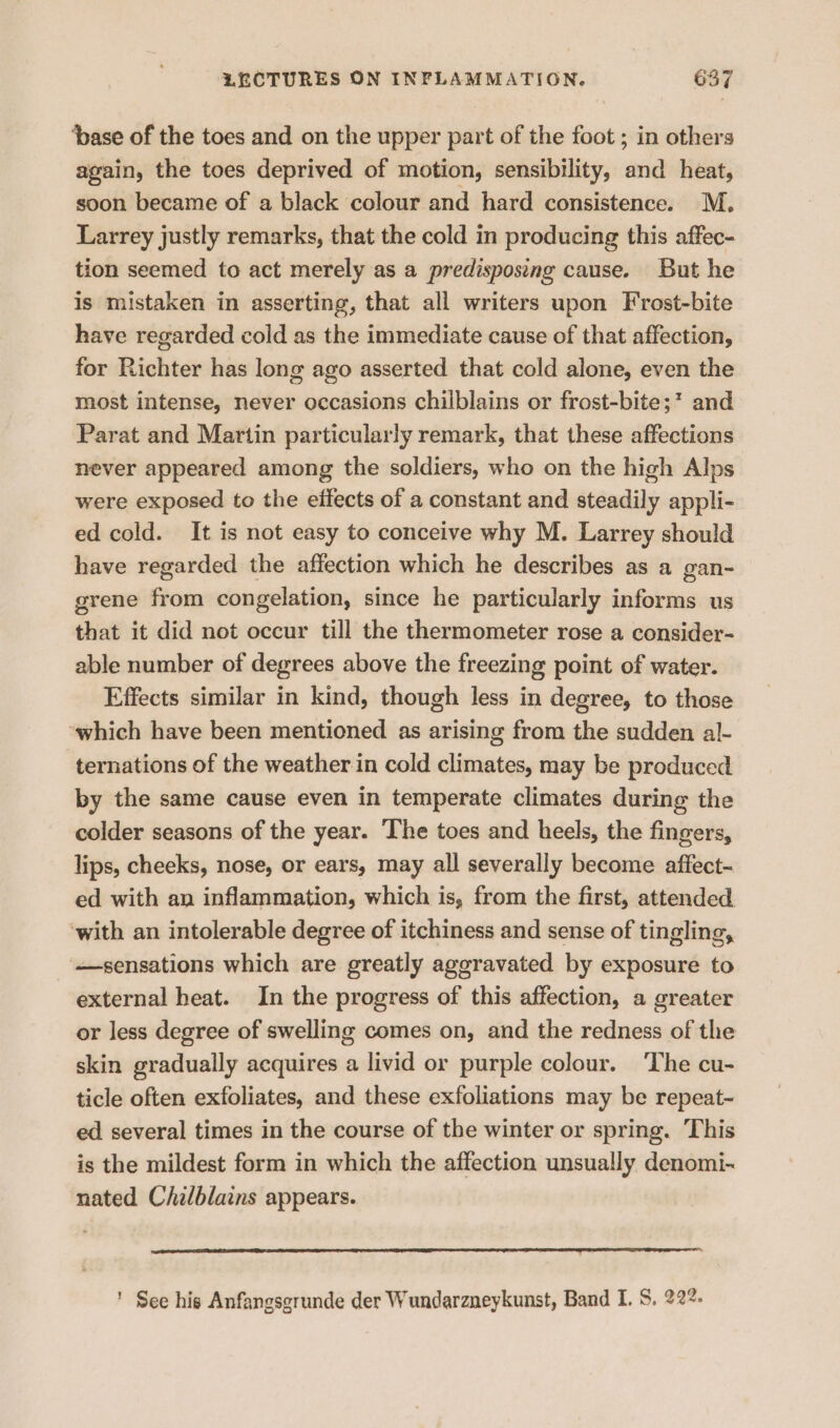 ‘pase of the toes and on the upper part of the foot ; in others again, the toes deprived of motion, sensibility, and heat, soon became of a black colour and hard consistence. M. Larrey justly remarks, that the cold in producing this affec- tion seemed to act merely as a predisposing cause. But he is mistaken in asserting, that all writers upon F'rost-bite have regarded cold as the immediate cause of that affection, for Richter has long ago asserted that cold alone, even the most intense, never occasions chilblains or frost-bite;? and Parat and Martin particularly remark, that these affections never appeared among the soldiers, who on the high Alps were exposed to the effects of a constant and steadily appli- ed cold. It is not easy to conceive why M. Larrey should have regarded the affection which he describes as a gan- grene from congelation, since he particularly informs us that it did not occur till the thermometer rose a consider- able number of degrees above the freezing point of water. Effects similar in kind, though less in degree, to those ‘which have been mentioned as arising from the sudden al- ternations of the weather in cold climates, may be produced by the same cause even in temperate climates during the colder seasons of the year. The toes and heels, the fingers, lips, cheeks, nose, or ears, may all severally become affect- ed with an inflammation, which is, from the first, attended. ‘with an intolerable degree of itchiness and sense of tingling, sensations which are greatly aggravated by exposure to external heat. In the progress of this affection, a greater or less degree of swelling comes on, and the redness of the skin gradually acquires a livid or purple colour. ‘The cu- ticle often exfoliates, and these exfoliations may be repeat~- ed several times in the course of the winter or spring. This is the mildest form in which the affection unsually denomi- nated Chilblains appears. ' See his Anfangsgrunde der Wundarzneykunst, Band I. S. 222: