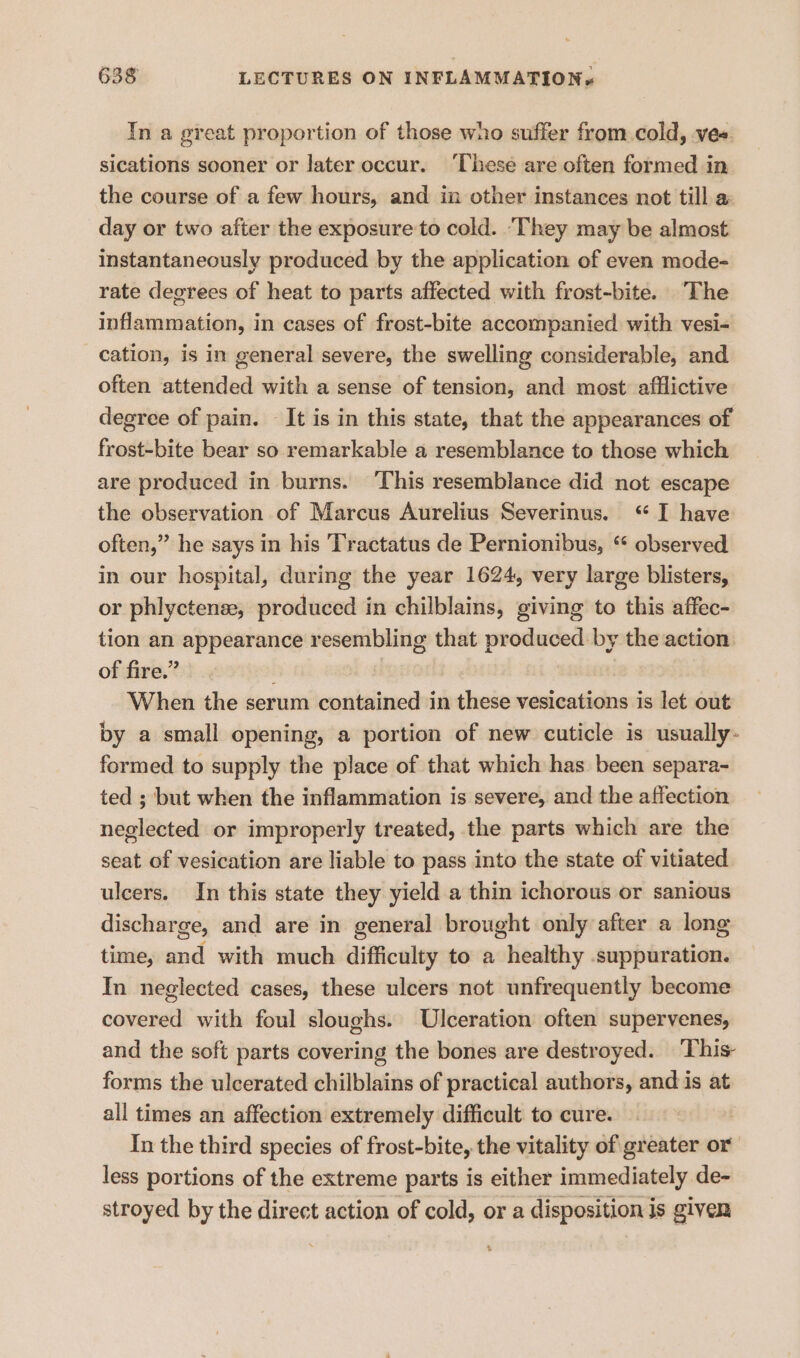 In a great proportion of those wno suffer from cold, vee. sications sooner or later occur. ‘hese are often formed in the course of a few hours, and in other instances not till a day or two after the exposure to cold. ‘They may be almost instantaneously produced by the application of even mode- rate degrees of heat to parts affected with frost-bite. The inflammation, in cases of frost-bite accompanied with vesi- cation, is in general severe, the swelling considerable, and often attended with a sense of tension, and most afflictive degree of pain. It is in this state, that the appearances of frost-bite bear so. remarkable a resemblance to those which are produced in burns. This resemblance did not escape the observation of Marcus Aurelius Severinus. “ I have often,” he says in his 'Tractatus de Pernionibus, “ observed in our hospital, during the year 1624, very large blisters, or phlyctenee, produced in chilblains, giving to this affec- tion an appearance resembling that produced by the action of fire.” When the serum contained in paleia vesications is let out by a small opening, a portion of new cuticle is usually- formed to supply the place of that which has been separa- ted ; but when the inflammation is severe, and the affection neglected or improperly treated, the parts which are the seat of vesication are liable to pass into the state of vitiated ulcers. In this state they yield a thin ichorous or sanious discharge, and are in general brought only after a long time, and with much difficulty to a healthy .suppuration. In neglected cases, these ulcers not unfrequently become covered with foul sloughs. Ulceration often supervenes, and the soft parts covering the bones are destroyed. ‘This- forms the ulcerated chilblains of practical authors, and is at all times an affection extremely difficult to cure. In the third species of frost-bite, the vitality of greater or less portions of the extreme parts is either immediately de- stroyed by the direct action of cold, or a disposition is given t