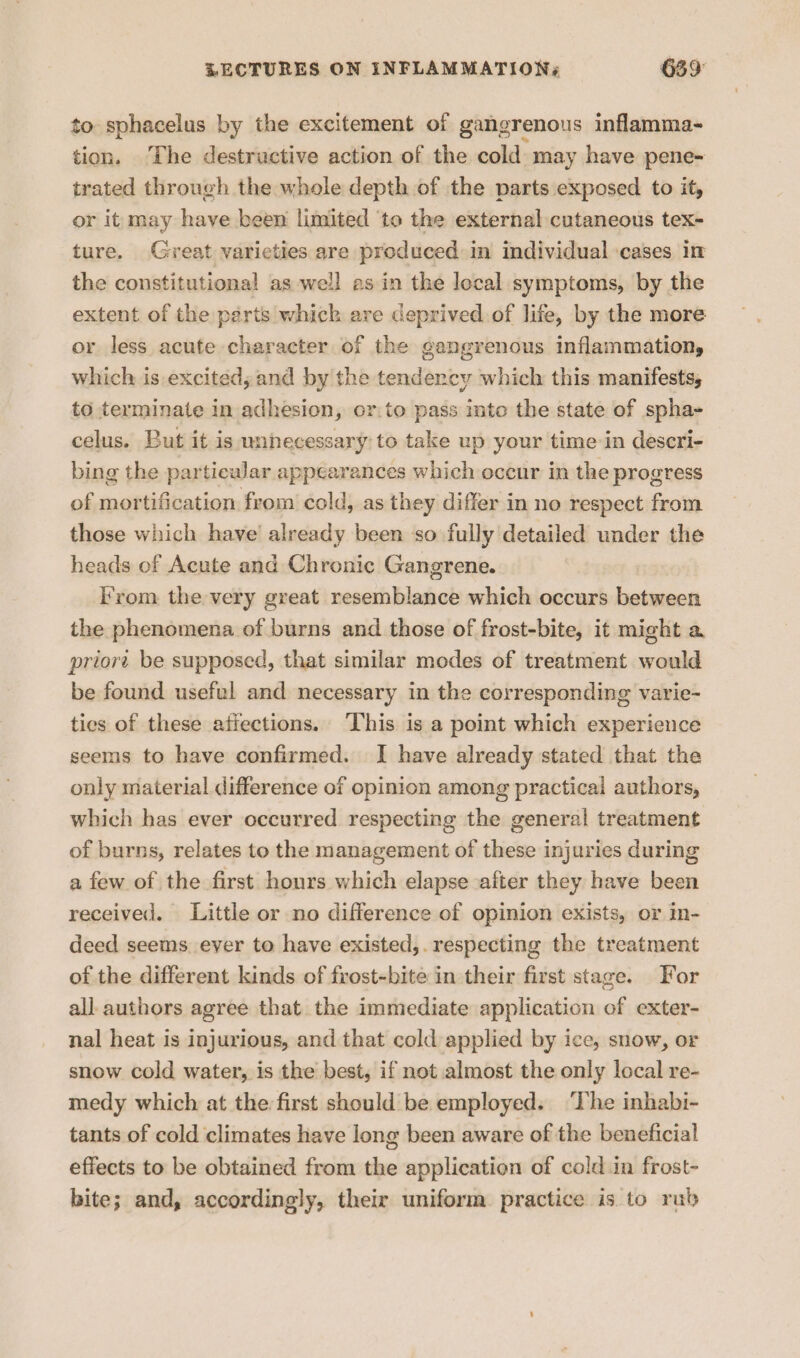 to sphacelus by the excitement of gangrenous inflamma- tion, The destructive action of the cold: may have pene- trated through the whole depth of the parts exposed to it, or it may have been limited ‘to the external cutaneous tex- ture. Great varieties are produced in individual ‘cases in the constitutional as well as in the local symptoms, by the extent of the parts whick are deprived.of life, by the more or less acute character of the gangrenous inflammation, which is excited; and by the aedbak cy which this manifests, to terminate in adhesion, or:to pass ito the state of spha- celus. But it is unhecessary to take up your time-in descri- bing the particular appearances which occur in the progress of mortification from cold, as they differ in no respect from those which have’ already been so fully detailed under the heads of Acute and Chronic Gangrene. From the very great resemblance which occurs between the phenomena of burns and those of frost-bite, it might a priort be supposed, that similar modes of treatment would be found useful and necessary in the corresponding varie- ties of these afiections. ‘This is a point which experience seems to have confirmed. I have already stated that the only material difference of opinion among practical authors, which has ever occurred respecting the general treatment of burns, relates to the management of these injuries during a few of the first hours which elapse after they have been received. Little or no difference of opinion exists, or in- deed seems. ever to have existed,. respecting the treatment of the different kinds of frost-bite in their first stage. For all authors agree that the immediate application of exter- nal heat is injurious, and that cold applied by ice, snow, or snow cold water, is the best, if not almost the only local re- medy which at the first should be employed. ‘The inhabi- tants of cold climates have long been aware of the beneficial effects to be obtained from the application of cold in frost- bite; and, accordingly, their uniform practice is to rub