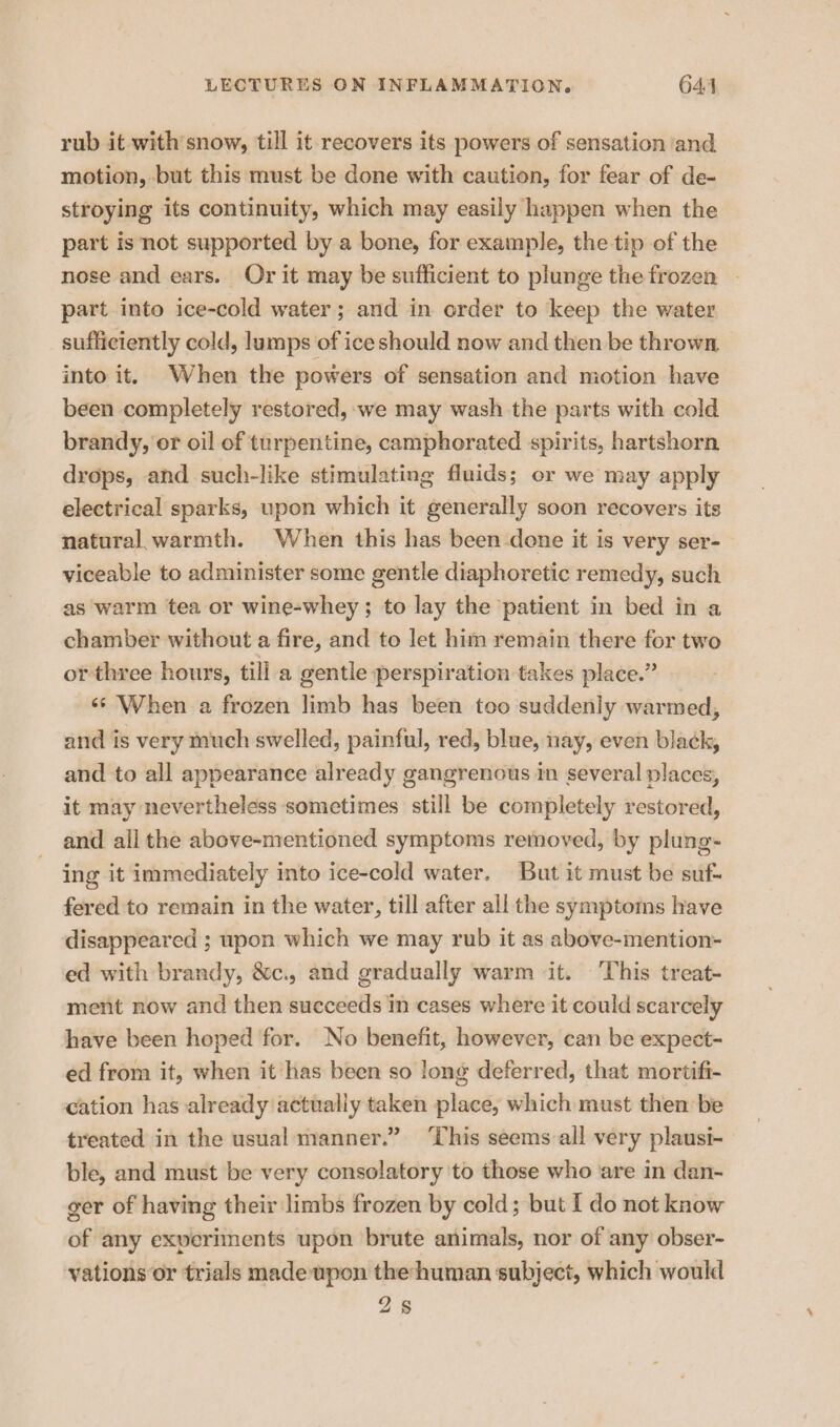 rub it with snow, till it recovers its powers of sensation ‘and motion, but this must be done with caution, for fear of de- stroying its continuity, which may easily happen when the part isnot supported by a bone, for example, the tip of the nose and ears. Or it may be sufficient to plunge the frozen - part into ice-cold water; and in order to ‘keep the water sufficiently cold, lumps of ice should now and then be thrown, into it. When the powers of sensation and motion have been completely restored, we may wash the parts with cold brandy, er oil of turpentine, camphorated spirits, hartshorn drops, and such-like stimulating fluids; or we may apply electrical sparks, upon which it generally soon recovers its natural. warmth. When this has been done it is very ser- viceable to administer some gentle diaphoretic remedy, such as warm tea or wine-whey ; to lay the patient in bed in a chamber without a fire, and to let him remain there for two or three hours, till a gentle perspiration takes place.” «* When a frozen limb has been too suddenly warmed, and is very much swelled, painful, red, blue, nay, even black, and to all appearance already gangrenous in several places, it may nevertheless sometimes still be completely restored, and ail the above-mentioned symptoms removed, by plung- ing it immediately into ice-cold water. But it must be suf- fered to remain in the water, till after all the symptoms have disappeared ; upon which we may rub it as above-mention- ed with brandy, &amp;c., and gradually warm it. This treat- ment now and then succeeds in cases where it could scarcely have been hoped for. No benefit, however, can be expect- ed from it, when it has been so long deferred, that mortifi- cation has already actually taken place, which must then be treated in the usual manner.” ‘This seems:all very plausi- ble, and must be very consolatory to those who are in dan- ger of having their limbs frozen by cold; but I do not know of any exveriments upon brute animals, nor of any obser- vations or trials made upon thehuman subject, which would 25