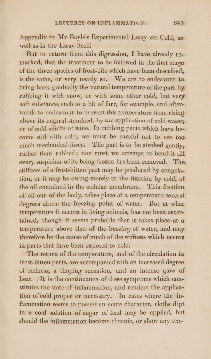 Appendix to Mr Boyle’s Experimental Essay on Cold, as well as in the Essay itself. | But to return from this digression, I have already re- marked, that the treatment to be followed in the first stage of the three species of frost-bite which have been described, is the same, or very nearly so. We are to endeavour to bring back gradually the natural temperature of the part by rubbing it with snow, or with some other cold, but very soft substance, such as a bit of furr, for example, and after- wards to endeavour to prevent this temperature from rising above its natyral standard. by the application of cold water'y or of cold spirits of wine. In rubbing parts which have be- come stiff with cold, we must be careful not to use too much mechanical force. The part is to be stroked gently, rather than rubbed; nor must we attempt to bend it till every suspicion of its being frozen has been removed. The stiffness of a frost-bitten part may be produced by congela- tion, or it may be owing merely to. the fixation by cold, of the oil contained in the cellular membrane. This. fixation. of oil out: of the body, takes place at a temperature several degrees above the freezing point of water. But. at what temperature it occurs in living animals, has not been ascar-. tained, though it seems probable that it takes place at a temperature above that of the freezing of water, and may: therefore be the cause of much of the stiffness which occurs in parts that have been exposed to cold. The return of the temperature, and of the circulation in frost-bitten parts, are accompanied with an increased degree of redness, a tingling sensation, and an intense glow of heat. /It is the continuance of these symptoms which con- stitutes the state of inflammation, and renders the applica- tion of cold proper or necessary. In cases where the in- flammation seems to possess an acute character, cloths dipt in a cold solution of sugar of lead may be applied, but— should the inflammation become chronic, or show any ten-