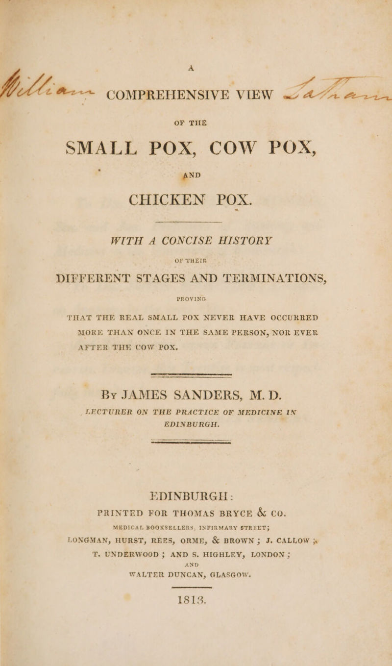A fallen COMPREHENSIVE VIEW aA 222, SMALL POX, COW POX, ‘ AND CHICKEN POX. WITH A CONCISE HISTORY OF THEIR DIFFERENT STAGES AND TERMINATIONS, PROVING THAT THE REAL SMALL POX NEVER HAVE OCCURRED MORE THAN ONCE IN THE SAME PERSON, NOR EVER AFTER THE COW POX, By JAMES SANDERS, M.D. _ LECTURER ON THE PRACTICE OF MEDICINE IN EDINBURGH. EDINBURGH: PRINTED FOR THOMAS BRYCE & Co. MEDICAL BOOKSELLERS, INFIRMARY STREETS LONGMAN, HURST, REES, ORME, & BROWN; J. CALLOW x T. UNDERWOOD ; AND S. HIGHLEY, LONDON ; AND WALTER DUNCAN, GLASGOW. 1813.