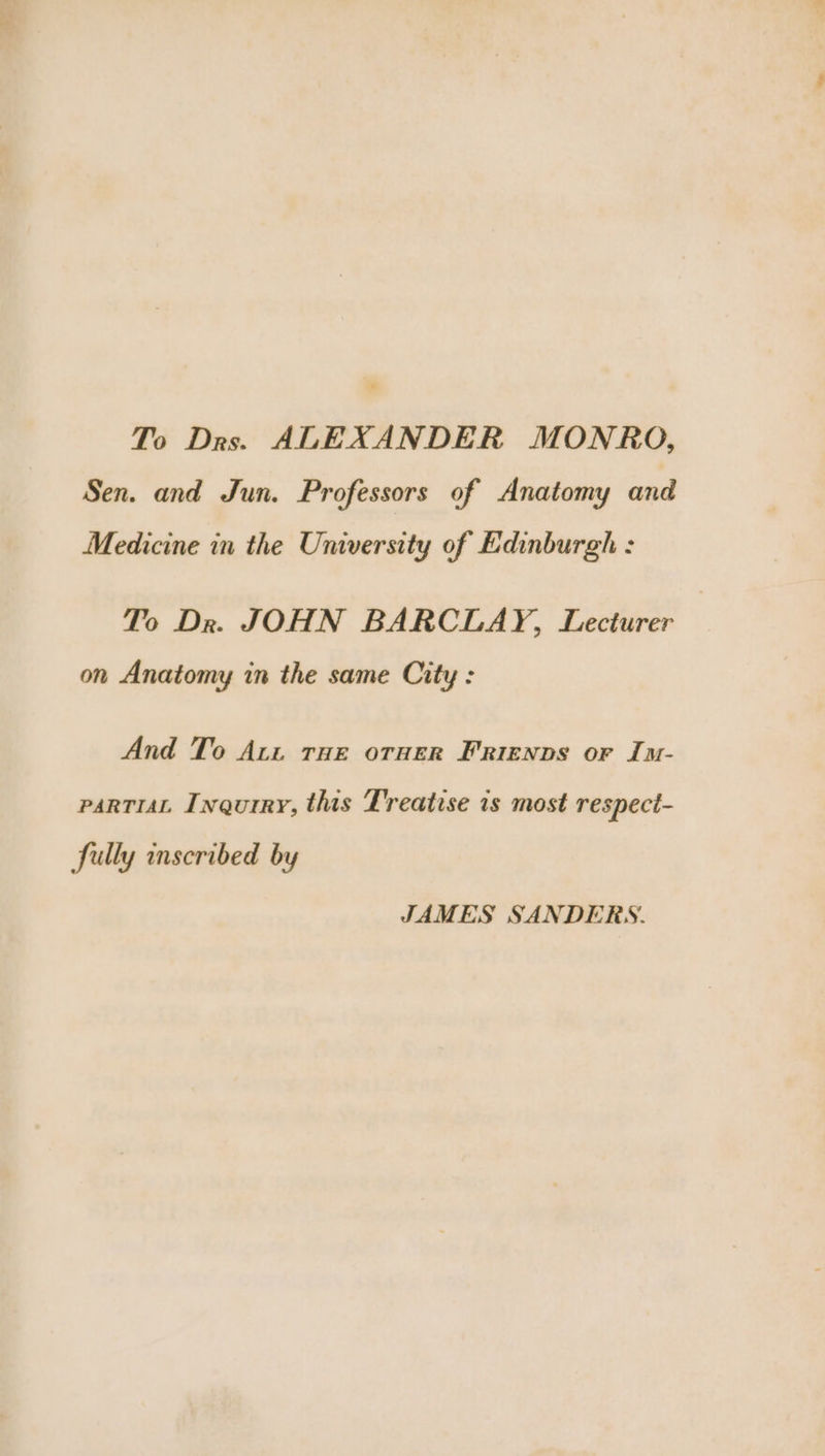 To Drs. ALEXANDER MONRO, Sen. and Jun. Professors of Anatomy and Medicine in the University of Edinburgh : To Dr. JOHN BARCLAY, Lecturer on Anatomy in the same City : And To Att THe orueR Frienvs or Im- parTiaL Inqurry, this Treatise is most respect- fully inscribed by JAMES SANDERS.