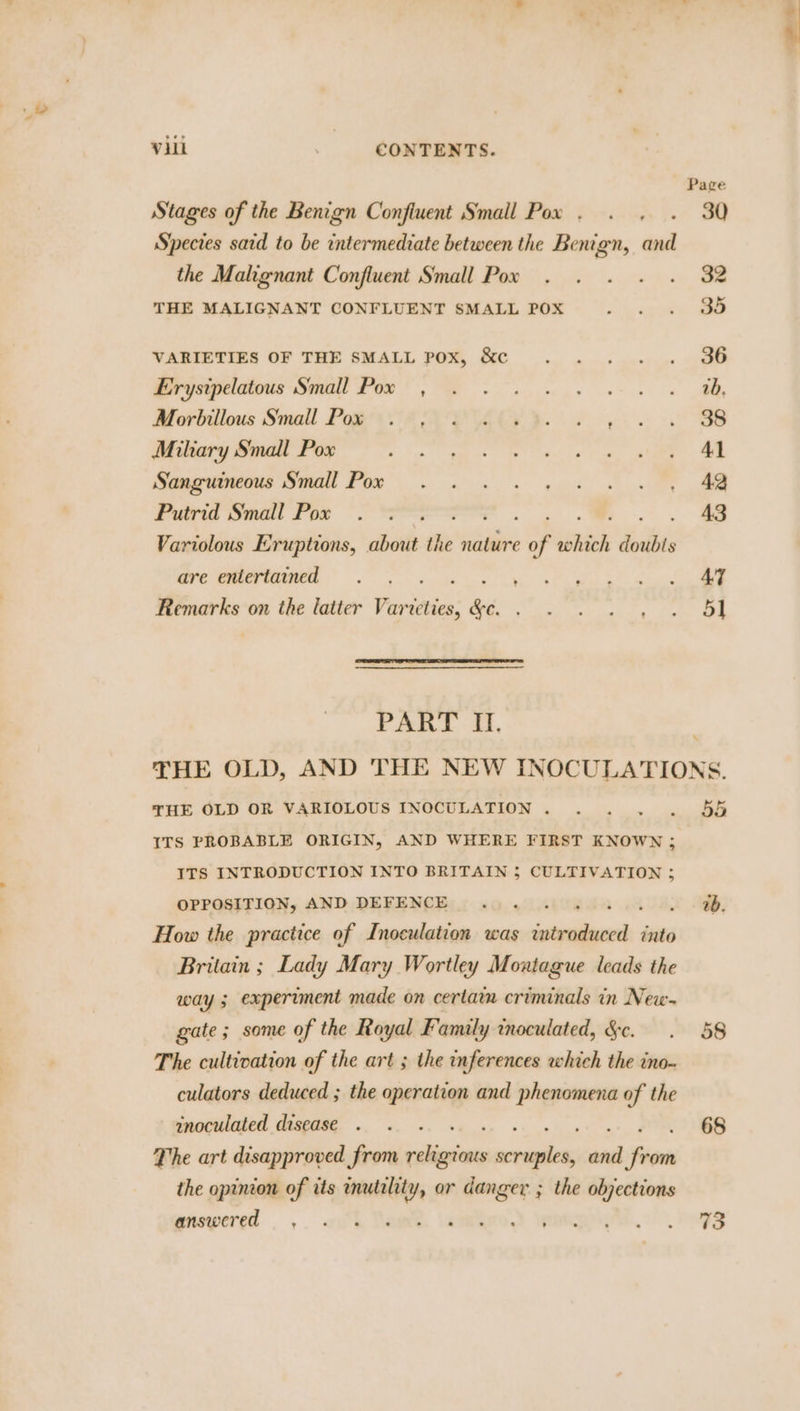 Page Stages of the Benign Confiuent Small Pox . . . . 30 Species sard to be intermediate between the Benign, and the Malignant Confluent Small Pox . . . . . 32 THE MALIGNANT CONFLUENT SMALL POX . . . 3O VARIETIES OF THE SMALL pox, &amp;c ... .. 36 Br isipeiivns Small Pee es sw Morbilous Small Pow AIA PUA YY. de ws OOS Miliary Small Pox eZ Rise 5 bee. Ne | MOVERS MON FOR kw pu, el Furia Small Por 5 ees ao Variolous Eruptions, about the nature of shied doubls are entertained . . . . ios Ch a ae Shea Remarks on the latter Varveties, &amp;e. ae tae Pap &lt; OF | PART IL. | THE OLD, AND THE NEW INOCULATIONS. THE OLD OR VARIOLOUS INOCULATION. . . . . 5% ITS PROBABLE ORIGIN, AND WHERE FIRST KNOWN ; ITS INTRODUCTION INTO BRITAIN 3 CULTIVATION ; OPPOSITION, AND DEFENCE... 0. 404. OD, How the practice of Inoculation was introduced into Britain ; Lady Mary Wortley Montague leads the way § experiment made on certarm criminals in New- gate; some of the — Family wnoculated, &amp;c. . 58 The cultivation of the art ; the inferences which the ino- culators deduced ; the cor Th and phenomena of the mnoculated disease . . . 68 The art disapproved from sai weiee ane ‘fiers the opinion of its mutility, or danger ; the objections phowerea =... «ah Names. \amtiico.) ipnten igs... regs
