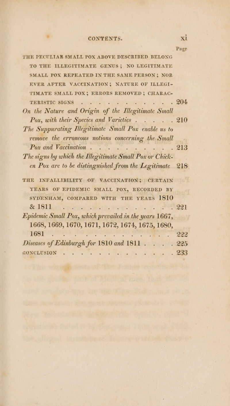 Page THE PECULIAR SMALL POX ABOVE DESCRIBED BELONG TO THE ILLEGITIMATE GENUS; NO LEGITIMATE SMALL POX REPEATED IN THE SAME PERSON 5; NOR EVER AFTER VACCINATION; NATURE OF ILLEGI- TIMATE SMALL POX; ERRORS REMOVED 5; CHARAC- TERISTIC SIGNS . . . 204 On the Nature and Griirin of the Tilegrtianate Small Pox, with their Species and Varieties . . . . 210 The S uppurating Illegitimate Small Pox ote e us to remove the erroneous notions concerning the. Small Pox and Vaccination. . . « 213 The signs by which the qi legitimate ‘Small Pox or Chick en Pox are to be distinguished from the Legitimate 218 THE INFALLIBILITY OF VACCINATION; CERTAIN YEARS OF EPIDEMIC SMALL POX, RECORDED BY SYDENHAM, COMPARED WITH THE YEARS 1810 SIG yes opera: . eel Epidemic Small Pox, oe ek in te years . 1667, 1668, 1669, 1670, 1671, 1672, 1674, 1675, 1680, yoo ree .. eae Diseases of Edinburgh ef 1810 id 1811 . hss eG