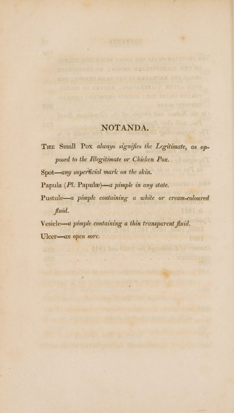 NOTANDA. Tue Small Pox always signifies the Legitimate, as op- posed to the Illegitimate or Chicken Pow. Spot—any superficial mark on the skin. Papula (Pl. Papule)—a pimple in any state. Pustule—a pimple containing a white or caamiagiateened Jluid. Vesicle—a pimple. containing a thin transparent fluid. Uleer—an open sore.