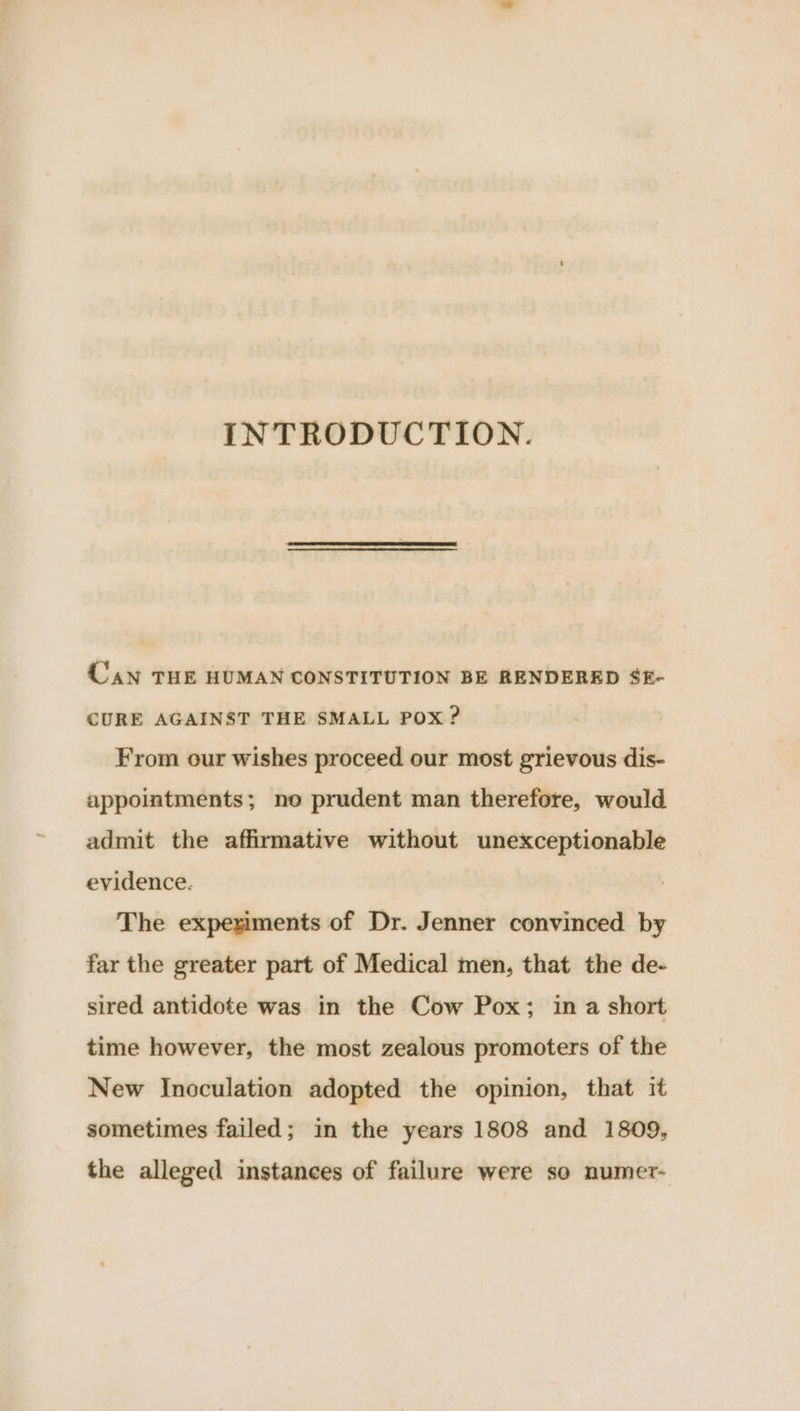 INTRODUCTION. Can THE HUMAN CONSTITUTION BE RENDERED $E- CURE AGAINST THE SMALL POX ? From our wishes proceed our most grievous dis- appointments; no prudent man therefore, would admit the affirmative without unexceptionable evidence. The expeximents of Dr. Jenner convinced by far the greater part of Medical men, that the de- sired antidote was in the Cow Pox; in a short time however, the most zealous promoters of the New Inoculation adopted the opinion, that it sometimes failed; in the years 1808 and 1809, the alleged instances of failure were so numer-