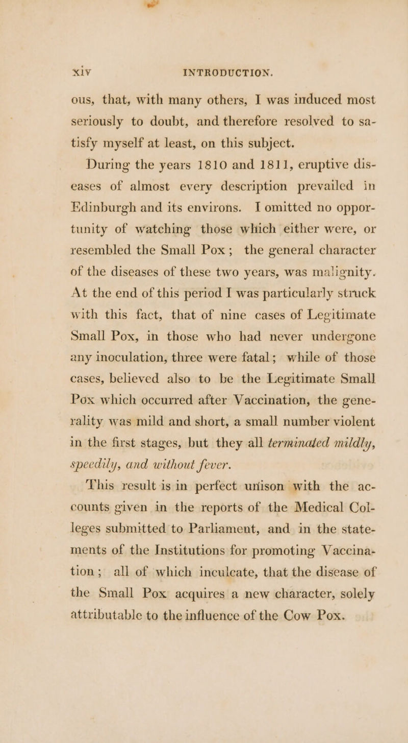ous, that, with many others, I was induced most seriously to doubt, and therefore resolved to sa- tisfy myself at least, on this subject. During the years 1810 and 1811, eruptive dis- eases of almost every description prevailed in Edinburgh and its environs. I omitted no oppor- tunity of watching those which either were, or resembled the Small Pox; the general character of the diseases of these two years, was malignity. At the end of this period I was particularly struck with this fact, that of nine cases of Legitimate Small Pox, in those who had never undergone any inoculation, three were fatal; while of those cases, believed also to be the Legitimate Small Pox which occurred after Vaccination, the gene- rality was mild and short, a small number violent in the first stages, but they all terminated mildly, speedily, and without fever. This result is in perfect unison with the ac- counts given in the reports of the Medical Col- leges submitted to Parliament, and in the state- ments of the Institutions for promoting Vaccina- tion; all of which inculcate, that the disease of the Small Pox acquires a new character, solely attributable to the influence of the Cow Pox.