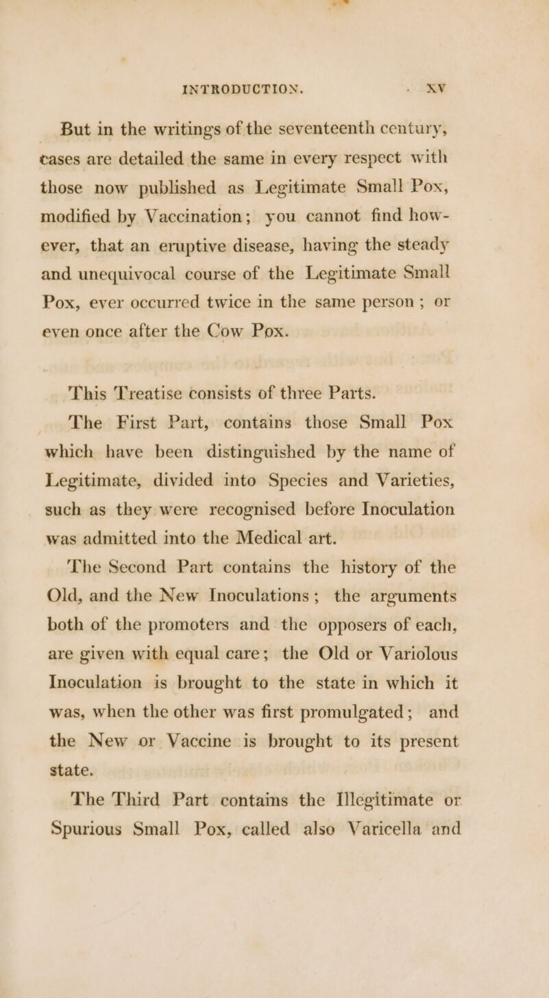But in the writings of the seventeenth century, cases are detailed the same in every respect with those now published as Legitimate Small Pox, modified by Vaccination; you cannot find how- ever, that an eruptive disease, having the steady and unequivocal course of the Legitimate Small Pox, ever occurred twice in the same person ; or even once after the Cow Pox. This Treatise consists of three Parts. The First Part, contains those Small Pox which have been distinguished by the name of Legitimate, divided into Species and Varieties, such as they were recognised before Inoculation was admitted into the Medical art. The Second Part contains the history of the Old, and the New Inoculations; the arguments both of the promoters and the opposers of each, are given with equal care; the Old or Variolous Incculation is brought to the state in which it was, when the other was first promulgated; and the New or Vaccine is brought to its present state. The Third Part contams the Illegitimate or Spurious Small Pox, called also Varicella and