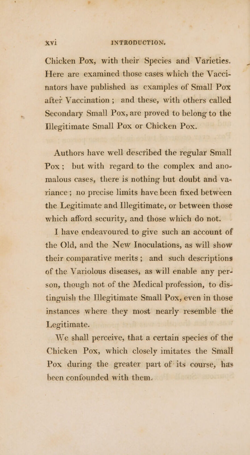 Chicken Pox, with their Species and Varieties. Here are examined those cases which the Vacci- nators have published as examples of Small Pox after Vaccination; and these, with others called Secondary Small Pox, are proved to belong to the Hlegitimate Small Pox or Chicken Pox. Authors have well described the regular Small Pox; but with regard to the complex and ano- malous cases, there is nothing but doubt and va- riance; no precise limits have been fixed between the Legitimate and Illegitimate, or between those which afford security, and those which do not. I have endeavoured to give such an account of the Old, and the New Inoculations, as will show their comparative merits; and such descriptions of the Variolous diseases, as will enable any per- son, though not of the Medical profession, to dis- tinguish the INegitimate Small Pox, even in those instances where they most nearly resemble the Legitimate. We shall perceive, that a certain species of the Chicken Pox, which closely imitates the Small Pox during the greater part of its course, has heen confounded with them.