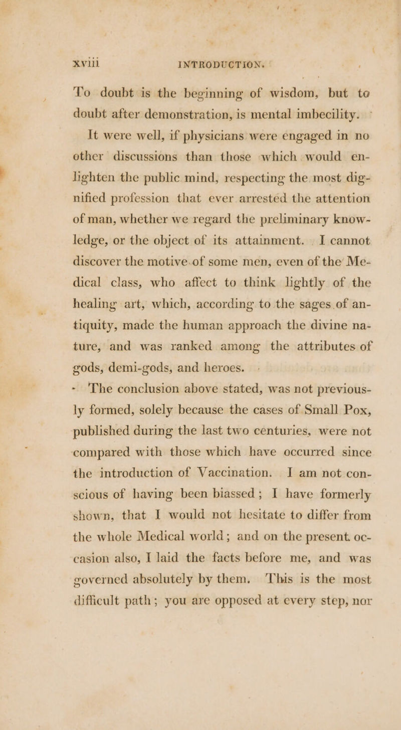 To doubt is the beginning of wisdom, but te doubt after demonstration, is mental imbecility. It were well, if physicians were engaged in no other discussions than those which would en- lighten the public mind, respecting the most dig- nified profession that ever arrested the attention of man, whether we regard the preliminary know- ledge, or the object of its attainment. . I cannot discover the motive.of some men, even of the Me- dical class, who affect to think lightly of the healing art, which, according to the sages of an- tiquity, made the human approach the divine na- ture, and was ranked among the attributes of gods, demi-gods, and heroes. - 'The conclusion above stated, was not previous- ly formed, solely because the cases of Small Pox, published during the last two centuries, were not compared with those which have occurred since the introduction of Vaccination. JI am not con- scious of having been biassed; I have formerly shown, that I would not hesitate to differ from the whole Medical world; and on the present. oc- casion also, I laid the facts before me, and was governed absolutely by them. ‘This is the most difficult path; you are opposed at every step, nar