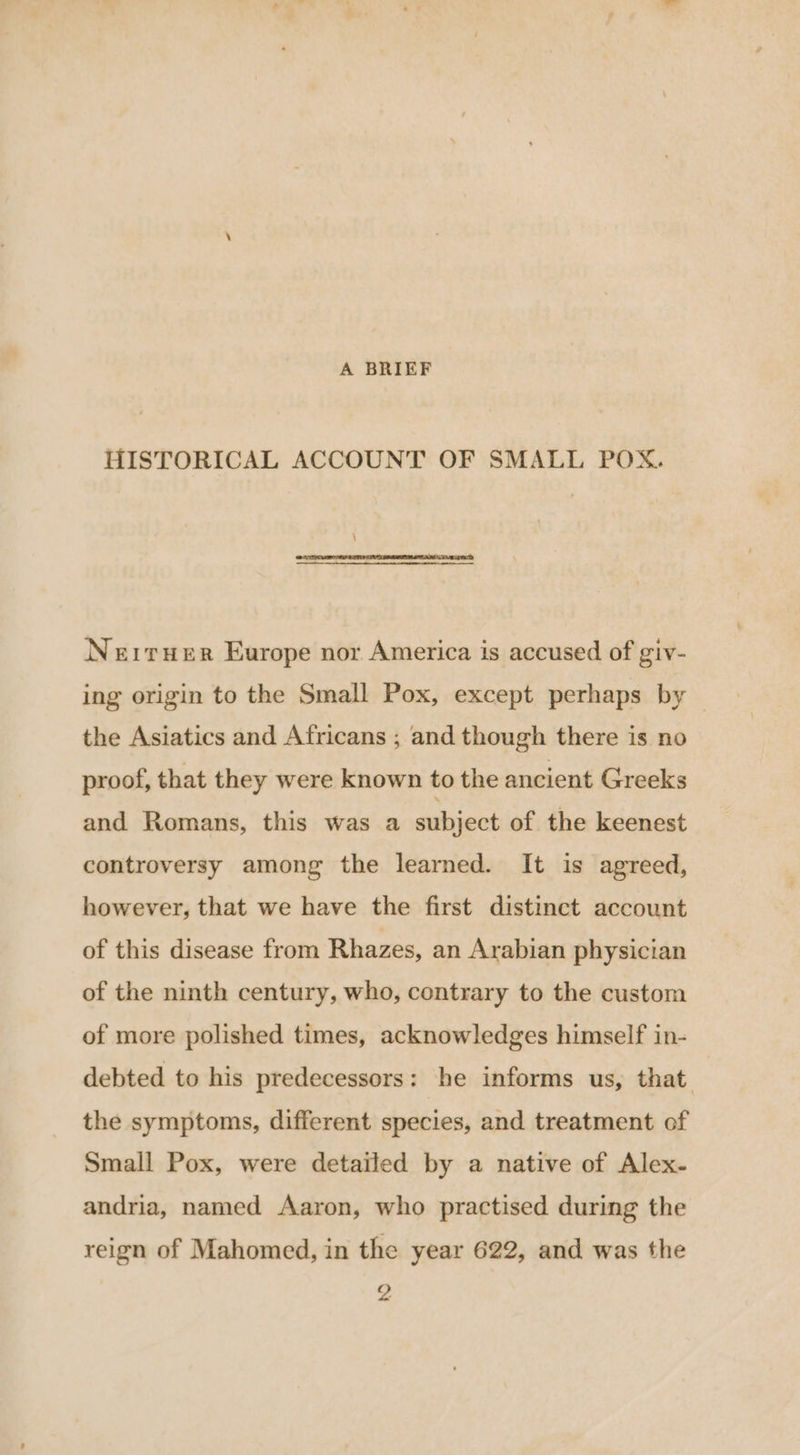 A BRIEF HISTORICAL ACCOUNT OF SMALL POX. Neiruer Europe nor America is accused of giv- ing origin to the Small Pox, except perhaps by the Asiatics and Africans ; and though there is no proof, that they were known to the ancient Greeks and Romans, this was a subject of the keenest controversy among the learned. It is agreed, however, that we have the first distinct account of this disease from Rhazes, an Arabian physician of the ninth century, who, contrary to the custom of more polished times, acknowledges himself in- debted to his predecessors: he informs us, that. the symptoms, different species, and treatment of Small Pox, were detailed by a native of Alex. andria, named Aaron, who practised during the reign of Mahomed, in the year 622, and was the 2