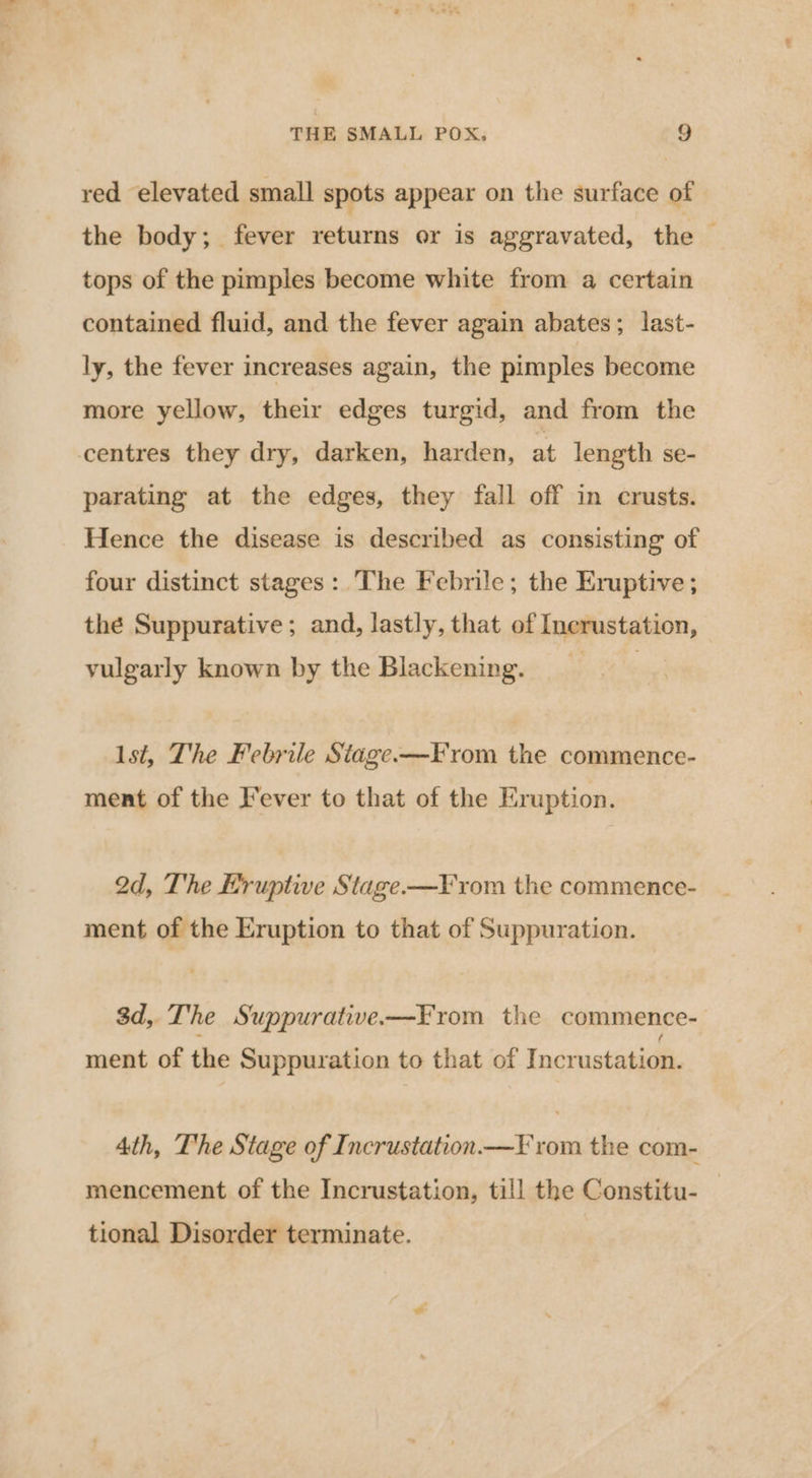 red elevated small spots appear on the surface of the body; fever returns or is aggravated, the — tops of the pimples become white from a certain contained fluid, and the fever again abates; last- ly, the fever increases again, the pimples become more yellow, their edges turgid, and from the centres they dry, darken, harden, at length se- parating at the edges, they fall off in crusts. Hence the disease is described as consisting of four distinct stages: The Febrile; the Eruptive ; thé Suppurative ; and, lastly, that of Inerustation, vulgarly known by the Blackening, lst, The Febrile Stage-—From the commence- ment of the Fever to that of the Eruption. 2d, The Eruptive Stage —F rom the commence- ment of the Eruption to that of Suppuration. 3d, The Suppurative-—From the commence- ment of the Suppuration to that of Incrustation. 4th, The Stage of Incrustation—¥ rom the com- mencement of the Incrustation, till the Constitu- | tional Disorder terminate.