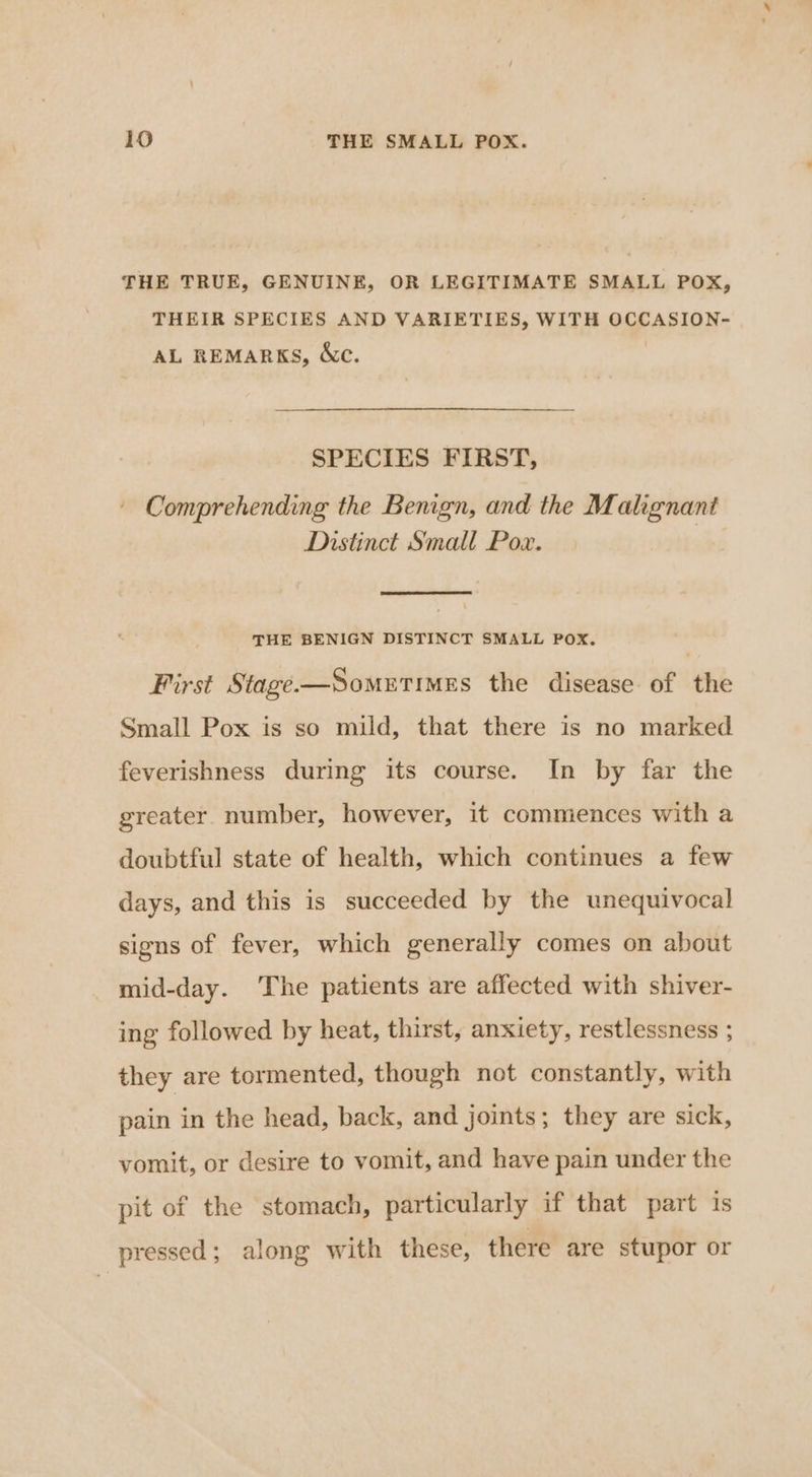 THE TRUE, GENUINE, OR LEGITIMATE SMALL POX, THEIR SPECIES AND VARIETIES, WITH OCCASION- AL REMARKS, &amp;c. SPECIES FIRST, Comprehending the Bemgn, and the Malignant Distinct Smalt Pox. | THE BENIGN DISTINCT SMALL POX. First Stage-—Sometimes the disease of the Small Pox is so mild, that there is no marked feverishness during its course. In by far the greater number, however, it commences with a doubtful state of health, which continues a few days, and this is succeeded by the unequivocal signs of fever, which generally comes on about mid-day. The patients are affected with shiver- ing followed by heat, thirst, anxiety, restlessness ; they are tormented, though not constantly, with pain in the head, back, and joints; they are sick, vomit, or desire to vomit, and have pain under the pit of the stomach, particularly if that part is pressed; along with these, there are stupor or