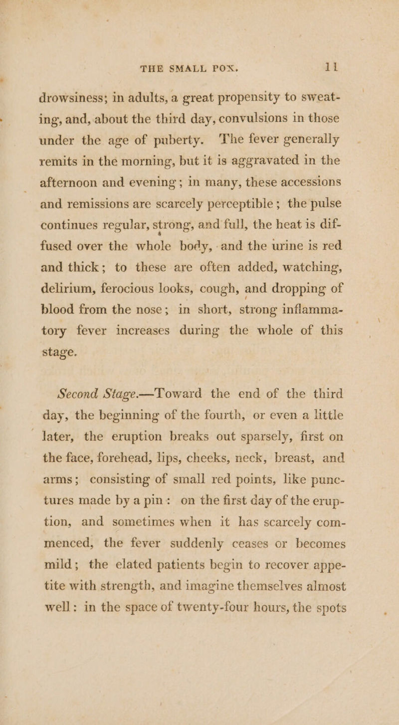 drowsiness; in adults, a great. propensity to sweat- ing, and, about the third day, convulsions in those under the age of puberty. The fever generally remits in the morning, but it is aggravated in the afternoon and evening; in many, these accessions and remissions are scarcely perceptible; the pulse continues regular, strong, and full, the heat is dif- fused over the whole body, and the urine is red and thick; to these are often added, watching, delirium, ferocious looks, cough, and dropping of blood from the nose; in short, strong inflamma- tory fever increases during the whole of this stage. Second Stage-——Toward the end of the third day, the beginning of the fourth, or even a little Jater, the eruption breaks out sparsely, first on the face, forehead, lips, cheeks, neck, breast, and i arms; consisting of small red points, like punc- tures made bya pin: on the first day of the erup- tion, and sometimes when it has scarcely com- menced, the fever suddenly ceases or becomes mild; the elated patients begin to recover appe- tite with strength, and imagine themselves almost well: in the space of twenty-four hours, the spots