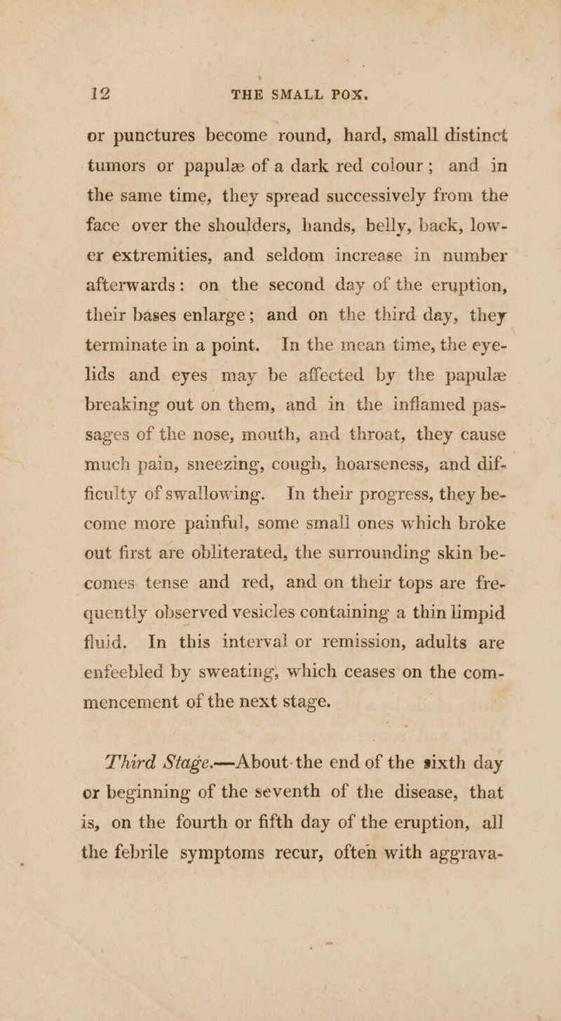 or punctures become round, hard, small distinct tumors or papulz of a dark red colour; and in the same time, they spread successively from the face over the shoulders, hands, belly, back, low- er extremities, and seldom increase in number afterwards: on the second day of the eruption, their bases enlarge; and on the third day, they terminate in a point. In the mean time, the eye- lids and eyes may be affected by the papulee breaking out on them, and in the inflamed pas- sages of the nose, mouth, and throat, they cause much pain, sneezing, cough, hoarseness, and dif- ficulty of swallowing. In their progress, they be- come more painful, some small ones which broke out first are obliterated, the surrounding skin be- comes tense and red, and on their tops are fre- quently observed vesicles containing a thin limpid fluid. In this interval or remission, adults are enfeebled by sweating, which ceases on the com- mencement of the next stage. Third Stage.—About:the end of the sixth day or beginning of the seventh of the disease, that is, on the fourth or fifth day of the eruption, all the febrile symptoms recur, often with aggrava-