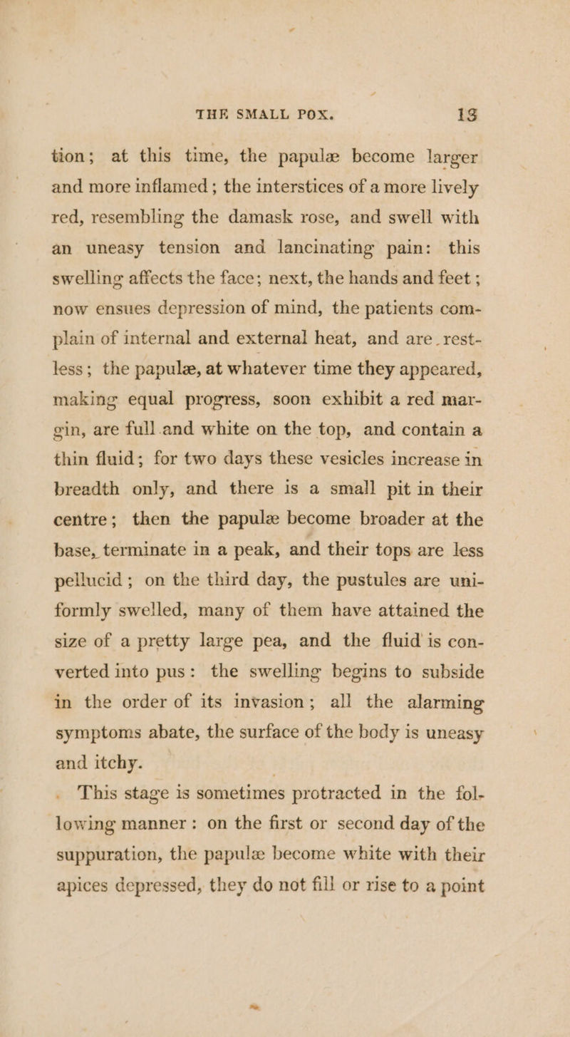 tion; at this time, the papula become larger and more inflamed ; the interstices of a more lively red, resembling the damask rose, and swell with an uneasy tension and lancinating pain: this swelling affects the face; next, the hands and feet ; now ensues depression of mind, the patients com- plain of internal and external heat, and are_rest- less; the papule, at whatever time they appeared, making equal progress, soon exhibit a red mar- gin, are full.and white on the top, and contain a thin fluid; for two days these vesicles increase in breadth only, and there is a small pit in their centre; then the papulz become broader at the base, terminate in a peak, and their tops are less pellucid ; on the third day, the pustules are uni- formly swelled, many of them have attained the size of a pretty large pea, and the fluid is con- verted into pus: the swelling begins to subside in the order of its invasion; all the alarming symptoms abate, the surface of the body is uneasy and itchy. | This stage is sometimes protracted in the fol- lowing manner: on the first or second day of the suppuration, the papula become white with their apices depressed, they do not fill or rise to a point
