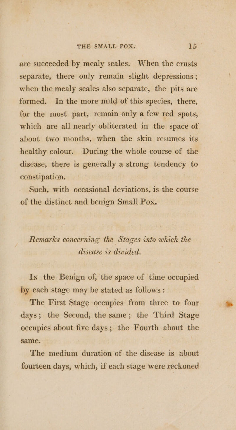 are succeeded by mealy scales. When the crusts separate, there only remain slight depressions ; when the mealy scales also separate, the pits are formed. In the more mild of this species, there, for the most part, remain only a few red spots, which are all nearly obliterated in the space of about two months, when the skin resumes its healthy colour. During the whole course of the disease, there is generally a strong tendency to constipation. : Such, with occasional deviations, is the course of the distinct and benign Small Pox. Remarks concerning the Stages into which the disease rs divided. In the Benign of, the space of time occupied by each stage may be stated as follows : The First Stage occupies from three to four days; the Second, the:same: the Third Stage occupies about five days; the Fourth about the same. | | The medium duration of the disease is about fourteen days, which, if each stage were reckoned