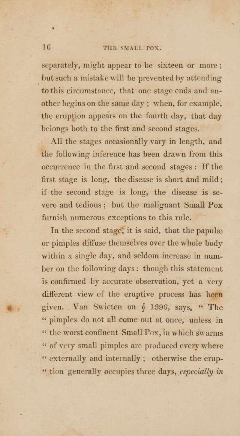 separately, might appear to be sixteen or more ; to this circumstance, that one stage ends and an- other begins on the same day ; when, for example, the eruption appears on the fourth day, that day belongs both to the first and second stages. All the stages occasionally vary in length, and the following inference has been drawn from this occurrence in the first and second stages: If the first stage is long, the disease is short and mild; if the second stage is long, the disease is se- vere and tedious; but the malignant Small Pox furnish numerous exceptions to this rule. © In the second stage; it is said, that the papul or pimples diffuse themselves over the whole body within a single day, and seldom increase in num- is confirmed by accurate observation, yet a very different view of the eruptive process has been given. Van Swieten on § 1396, says, “ The “pimples do not all come out at once, unless in ‘ the worst confluent Small Pox, in which swarms “ of very small pimples are produced every where “ externally and internally ; otherwise the erup- “tion generally occupies three days, especially in