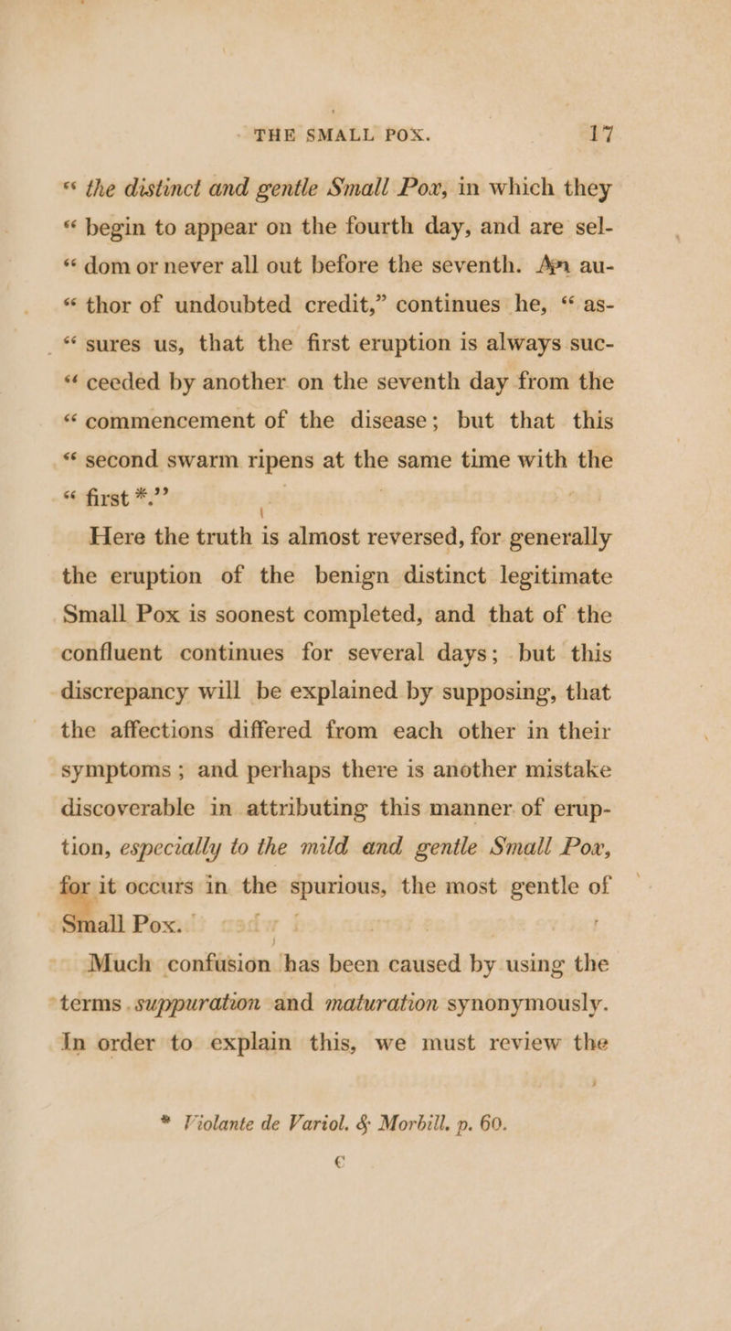 ** the distinct and gentle Small Pox, in which they *«‘ begin to appear on the fourth day, and are sel- ** dom or never all out before the seventh. Ap au- “thor of undoubted credit,” continues he, “ as- sures us, that the first eruption is always suc- *¢ ceeded by another on the seventh day from the “ commencement of the disease; but that this ** second swarm ripens at the same time with the first *.”” | | Here the truth is almost reversed, for generally the eruption of the benign distinct legitimate Small Pox is soonest completed, and that of the confluent continues for several days; but this discrepancy will be explained by supposing, that the affections differed from each other in their symptoms ; and perhaps there is another mistake discoverable in attributing this manner of erup- tion, especially to the mild and gentle Small Pow, for it occurs in the spurious, the most gentle of a Pox. - Much confusion has been caused by using the ‘terms .suppuration and maturation synonymously. In order to explain this, we must review the * Violante de Variol. &amp; Morbill. p. 60. €