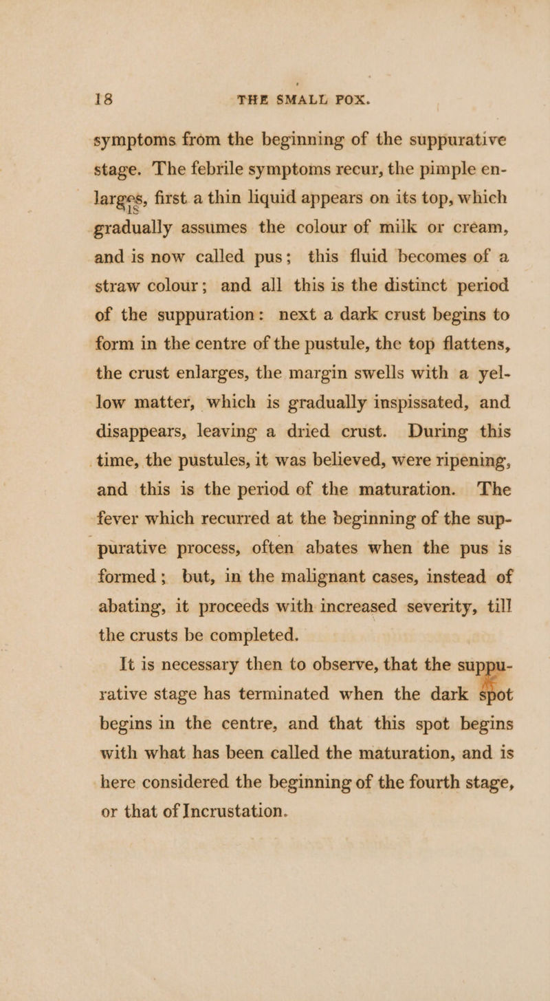 symptoms from the beginning of the suppurative stage. The febrile symptoms recur, the pimple en- _ larges, first a thin liquid appears on its top, which gradually assumes the colour of milk or cream, and is now called pus; this fluid becomes of a straw colour; and all this is the distinct period of the suppuration: next a dark crust begins to form in the centre of the pustule, the top flattens, the crust enlarges, the margin swells with a yel- low matter, which is gradually inspissated, and disappears, leaving a dried crust. During this time, the pustules, it was believed, were ripening, and this is the period of the maturation. The fever which recurred at the beginning of the sup- -purative process, often abates when the pus is formed; but, in the malignant cases, instead of abating, it proceeds with increased severity, till the crusts be completed. | It is necessary then to observe, that the suppu- rative stage has terminated when the dark spot begins in the centre, and that this spot begins with what has been called the maturation, and is here considered the beginning of the fourth stage, or that of Incrustation.