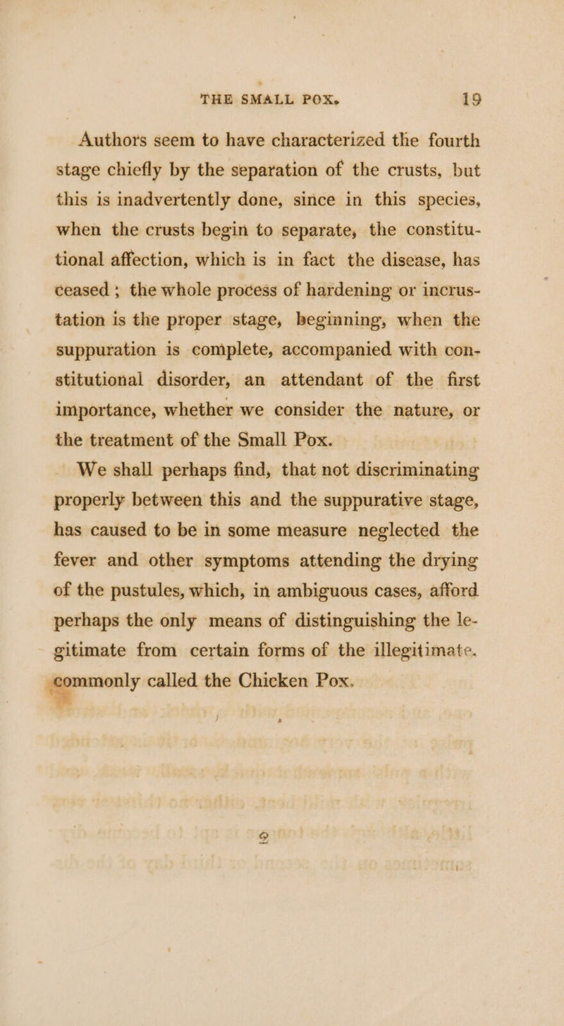 Authors seem to have characterized the fourth stage chiefly by the separation of the crusts, but this is inadvertently done, since in this species, when the crusts begin to separate, the constitu- tional affection, which is in fact the disease, has ceased ; the whole process of hardening or incrus- tation is the proper stage, beginning, when the suppuration is complete, accompanied with con- stitutional disorder, an attendant of the first importance, whether we consider the nature, or the treatment of the Small Pox. We shall perhaps find, that not discriminating properly between this and the suppurative stage, has caused to be in some measure neglected the fever and other symptoms attending the drying of the pustules, which, in ambiguous cases, afford perhaps the only means of distinguishing the le- gitimate from certain forms of the illegitimate. oo, called the Chicken Pox.