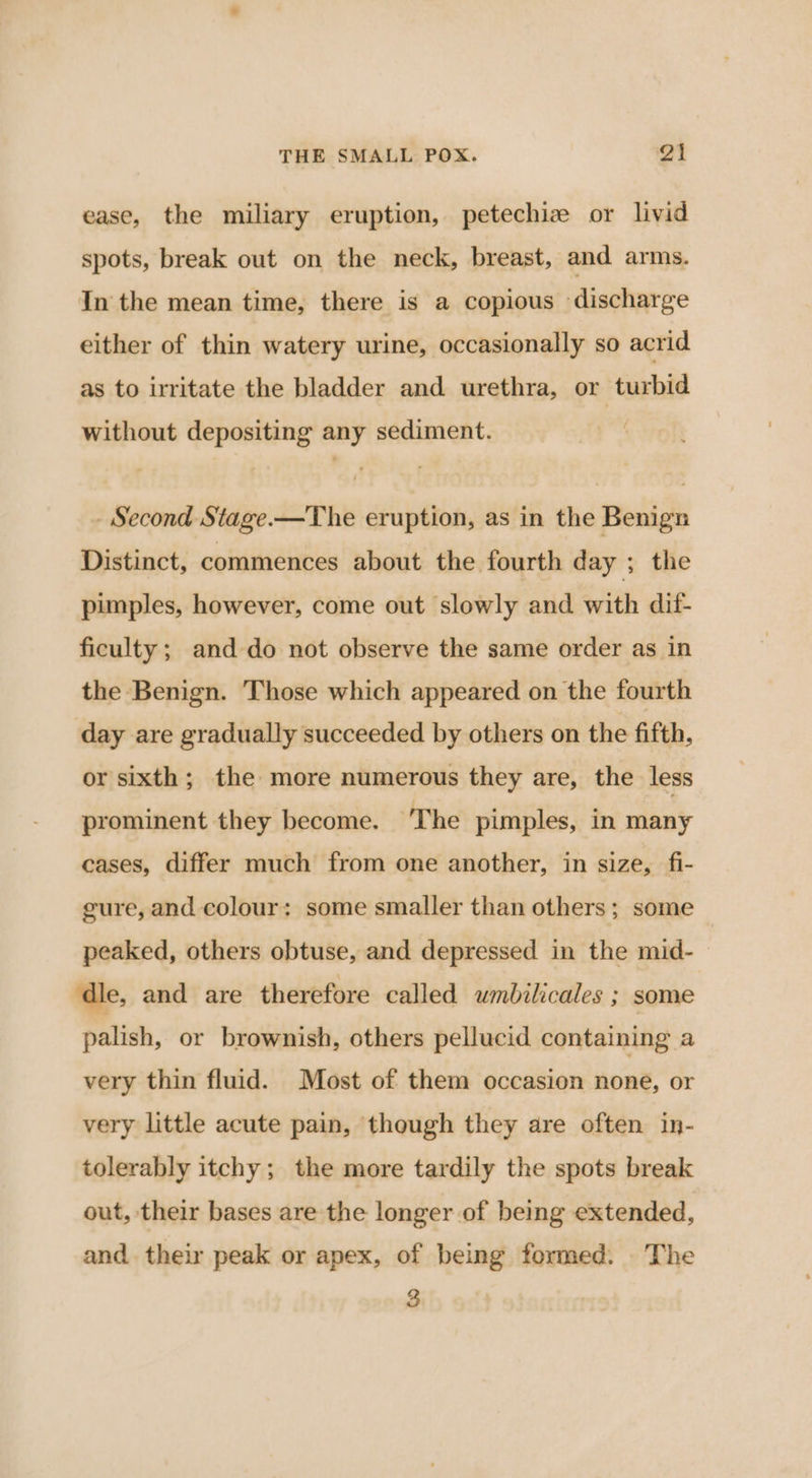 ease, the miliary eruption, petechiz or livid spots, break out on the neck, breast, and arms. In the mean time, there is a copious discharge either of thin watery urine, occasionally so acrid as to irritate the bladder and urethra, or turbid without depositing any sediment. - Second Stage-—The eruption, as in the Benign Distinct, commences about the fourth day ; the pimples, however, come out slowly and with dif- ficulty ; and do not observe the same order as in the Benign. Those which appeared on the fourth day are gradually succeeded by others on the fifth, or sixth; the more numerous they are, the less prominent they become. The pimples, in many cases, differ much from one another, in size, fi- gure, and colour: some smaller than others; some peaked, others obtuse, and depressed in the mid-— ‘dle, and are therefore called umbilicales ; some palish, or brownish, others pellucid containing a very thin fluid. Most of them occasion none, or very little acute pain, though they are often in- tolerably itchy; the more tardily the spots break out, their bases are the longer of being extended, and their peak or apex, of being formed. The 3