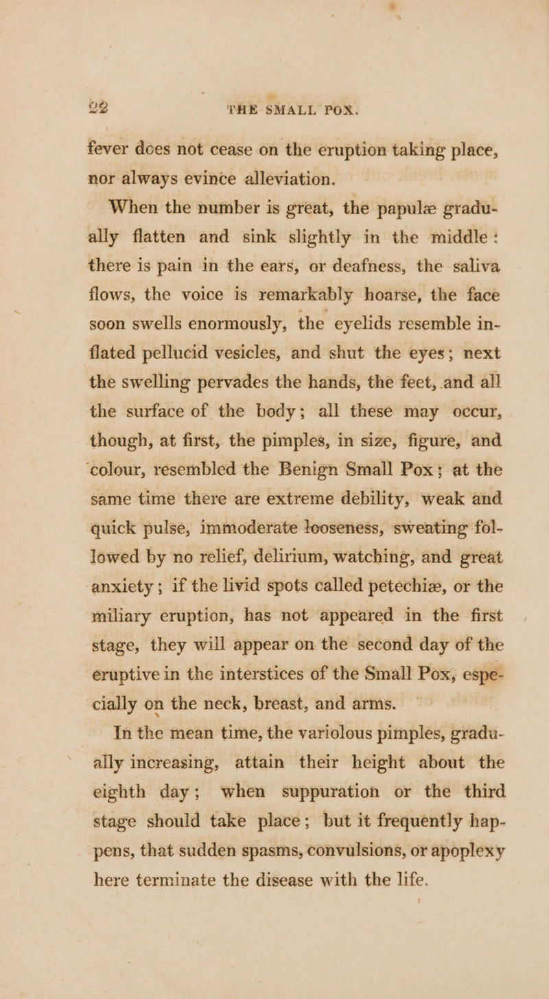 $i . 22 THE SMALL POX. fever does not cease on the eruption taking place, nor always evince alleviation. When the number is great, the papule gradu- ally flatten and sink slightly in the middle: there is pain in the ears, or deafness, the saliva flows, the voice is remarkably hoarse, the face soon swells enormously, the eyelids resemble in- flated pellucid vesicles, and shut the eyes; next the swelling pervades the hands, the feet, and all the surface of the body; all these may occur, though, at first, the pimples, in size, figure, and ‘colour, resembled the Benign Small Pox; at the same time there are extreme debility, weak and quick pulse, immoderate looseness, sweating fol- lowed by no relief, delirium, watching, and great anxiety; if the livid spots called petechiz, or the miliary eruption, has not appeared in the first stage, they will appear on the second day of the éruptive in the interstices of the Small Pox, espe- cially on the neck, breast, and arms. In the mean time, the variolous pimples, gradu- | ally increasing, attain their height about the eighth day; when suppuration or the third stage should take place; but it frequently hap- pens, that sudden spasms, convulsions, or apoplexy here terminate the disease with the life.