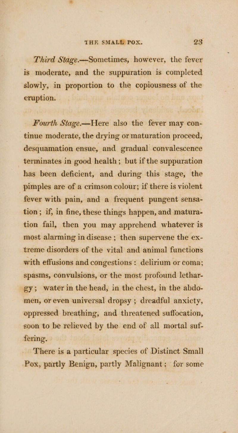 Third Stage -——Sometimes, however, the fever is moderate, and the suppuration is completed slowly, in proportion to the copiousness of the eruption. Fourth Stage-—Here also the fever may con- tinue moderate, the drying or maturation proceed, desquamation ensue, and gradual convalescence terminates in good health; but if the suppuration has been deficient, and during this stage, the pimples are of a crimson colour; if there is violent - fever with pain, and a frequent pungent sensa- tion; if, in fine, these things happen, and matura- tion fail, then you may apprehend whatever is most alarming in disease ; then supervene the ex- treme disorders of the vital and animal functions with effusions and congestions : delirium or coma; spasms, convulsions, or the most profound lethar- gy; water in the head, in the chest, in the abdo- men, or even universal dropsy ; dreadful anxiety, oppressed breathing, and threatened suffocation, soon to be relieved by the end of all mortal suf- fering. There is a particular species of Distinct Small Pox, partly Benign, partly Malignant; for some