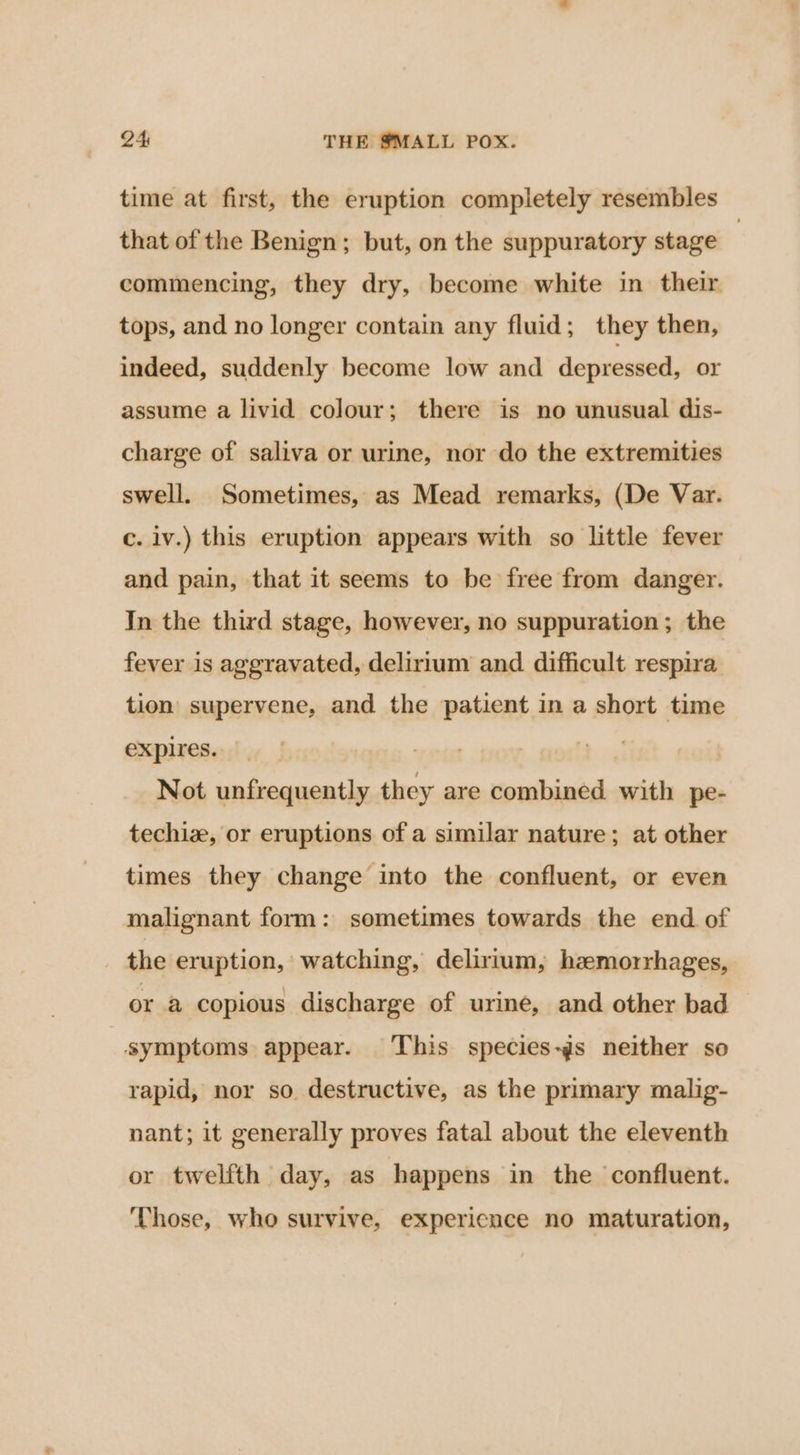 time at first, the eruption completely resembles that of the Benign; but, on the suppuratory stage | commencing, they dry, become white in their tops, and no longer contain any fluid; they then, indeed, suddenly become low and depressed, or assume a livid colour; there is no unusual dis- charge of saliva or urine, nor do the extremities swell. Sometimes, as Mead remarks, (De Var. c. iv.) this eruption appears with so little fever and pain, that it seems to be free from danger. In the third stage, however, no suppuration ; the fever is aggravated, delirium and difficult respira tion supervene, and the patient in a short time expires. eter 3 Not unfrequently they are combined. with pe- techiz, or eruptions of a similar nature; at other times they change into the confluent, or even malignant form: sometimes towards the end. of the eruption, watching, delirtum, hzmorrhages, or a copious discharge of urine, and other bad — symptoms appear. This species-gs neither so rapid, nor so destructive, as the primary malig- nant; it generally proves fatal about the eleventh or twelfth day, as happens in the ‘confluent. ‘Those, who survive, expericnce no maturation,