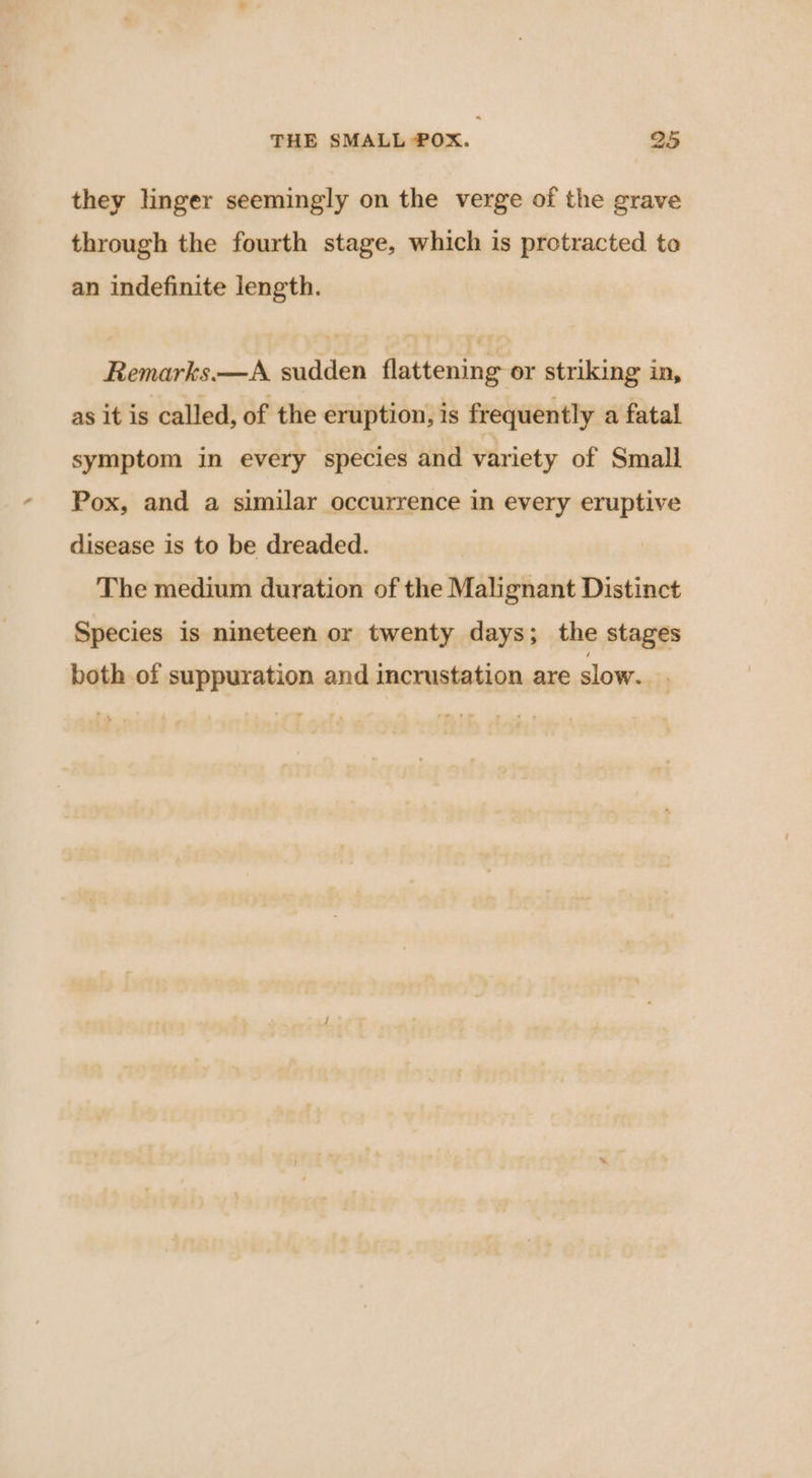 they linger seemingly on the verge of the grave through the fourth stage, which is protracted te an indefinite length. Remarks.—A sudden flattening or striking in, as it is called, of the eruption, is frequently a fatal symptom in every species and variety of Small Pox, and a similar occurrence in every eruptive disease is to be dreaded. The medium duration of the Malignant Distinct Species is nineteen or twenty days; the stages both of suppuration and incrustation are slow.